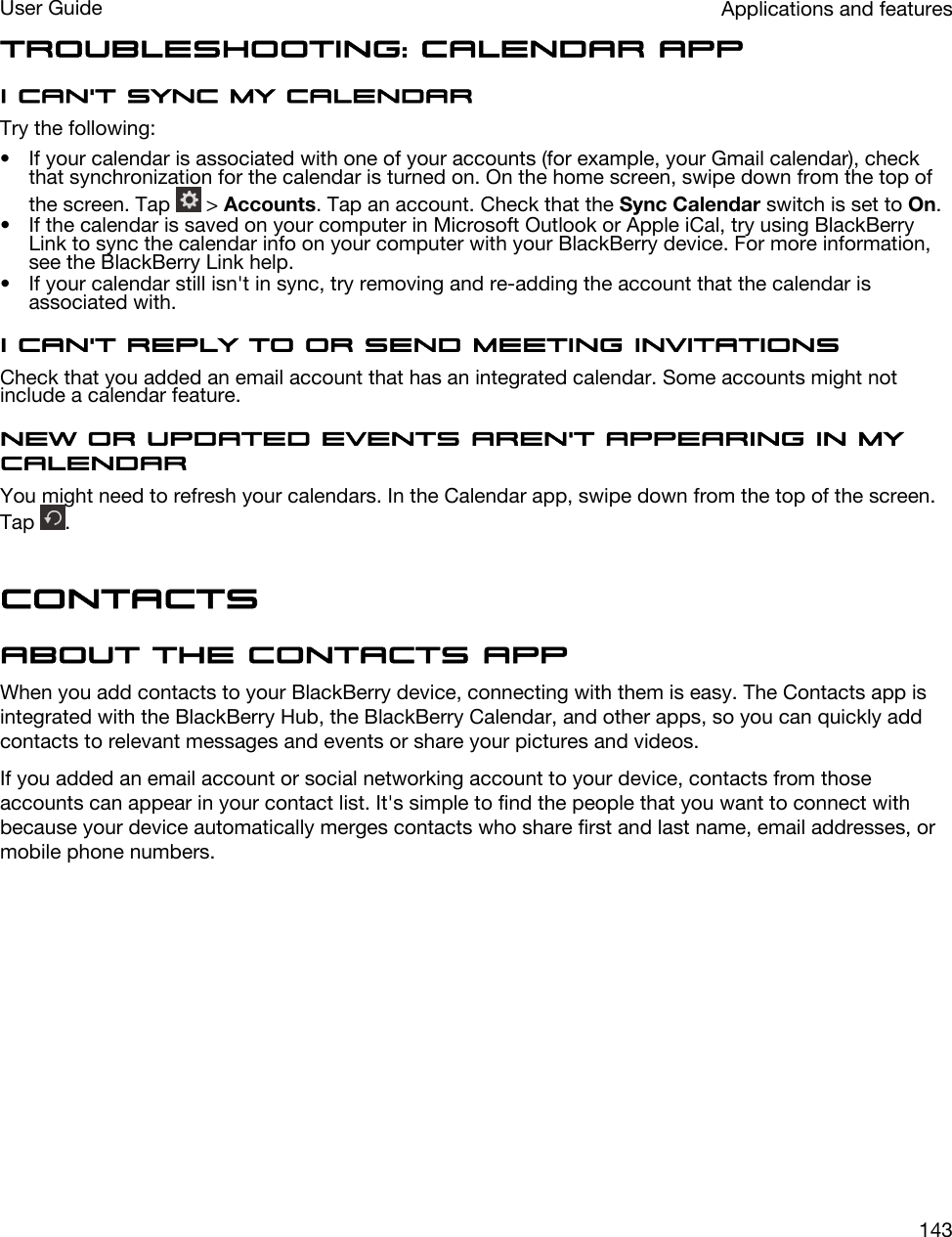 Troubleshooting: Calendar appI can&apos;t sync my calendarTry the following:• If your calendar is associated with one of your accounts (for example, your Gmail calendar), check that synchronization for the calendar is turned on. On the home screen, swipe down from the top of the screen. Tap   &gt; Accounts. Tap an account. Check that the Sync Calendar switch is set to On.• If the calendar is saved on your computer in Microsoft Outlook or Apple iCal, try using BlackBerry Link to sync the calendar info on your computer with your BlackBerry device. For more information, see the BlackBerry Link help.• If your calendar still isn&apos;t in sync, try removing and re-adding the account that the calendar is associated with.I can&apos;t reply to or send meeting invitationsCheck that you added an email account that has an integrated calendar. Some accounts might not include a calendar feature.New or updated events aren&apos;t appearing in my calendarYou might need to refresh your calendars. In the Calendar app, swipe down from the top of the screen. Tap  .ContactsAbout the Contacts appWhen you add contacts to your BlackBerry device, connecting with them is easy. The Contacts app is integrated with the BlackBerry Hub, the BlackBerry Calendar, and other apps, so you can quickly add contacts to relevant messages and events or share your pictures and videos.If you added an email account or social networking account to your device, contacts from those accounts can appear in your contact list. It&apos;s simple to find the people that you want to connect with because your device automatically merges contacts who share first and last name, email addresses, or mobile phone numbers.Applications and featuresUser Guide143