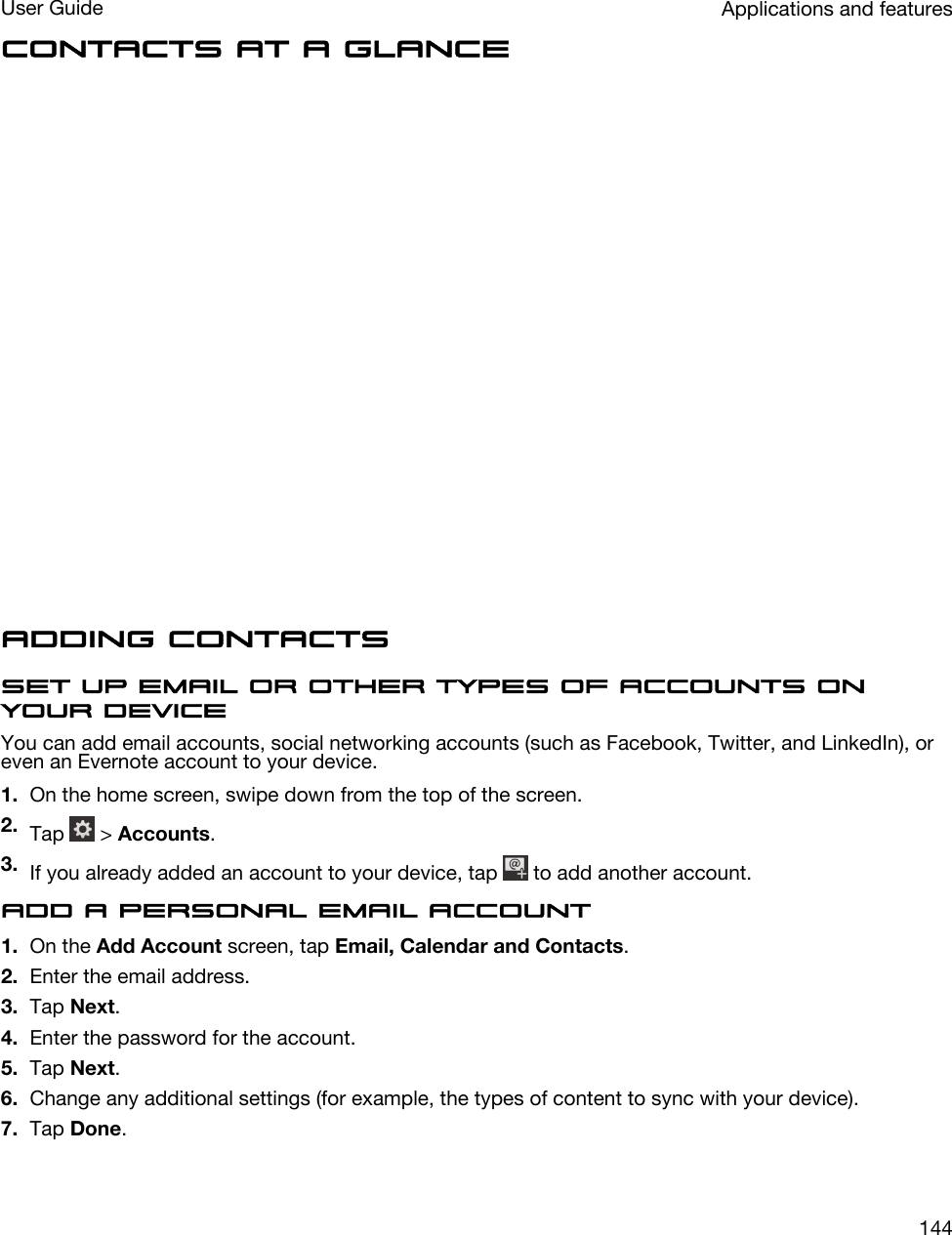 Contacts at a glanceAdding contactsSet up email or other types of accounts on your deviceYou can add email accounts, social networking accounts (such as Facebook, Twitter, and LinkedIn), or even an Evernote account to your device.1. On the home screen, swipe down from the top of the screen.2. Tap   &gt; Accounts.3. If you already added an account to your device, tap   to add another account.Add a personal email account1. On the Add Account screen, tap Email, Calendar and Contacts.2. Enter the email address.3. Tap Next.4. Enter the password for the account.5. Tap Next.6. Change any additional settings (for example, the types of content to sync with your device).7. Tap Done.Applications and featuresUser Guide144