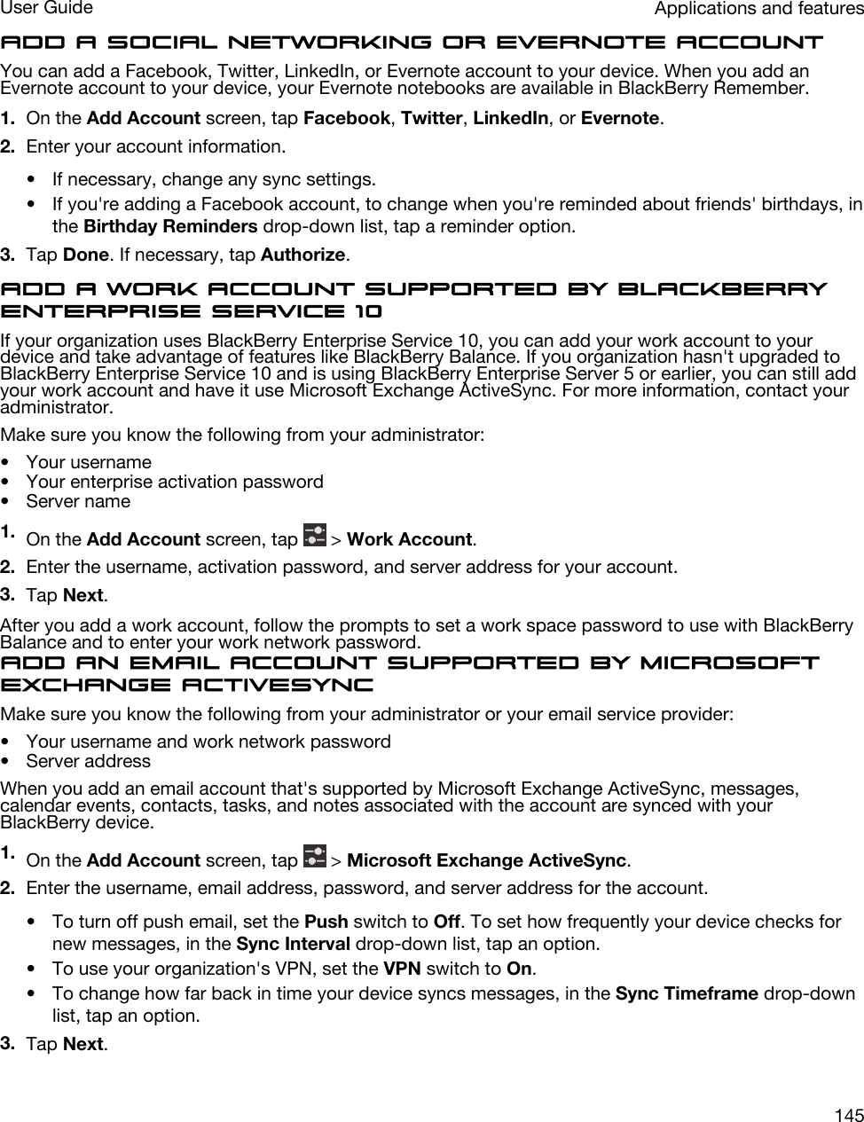 Add a social networking or Evernote accountYou can add a Facebook, Twitter, LinkedIn, or Evernote account to your device. When you add an Evernote account to your device, your Evernote notebooks are available in BlackBerry Remember.1. On the Add Account screen, tap Facebook, Twitter, LinkedIn, or Evernote.2. Enter your account information.• If necessary, change any sync settings.• If you&apos;re adding a Facebook account, to change when you&apos;re reminded about friends&apos; birthdays, in the Birthday Reminders drop-down list, tap a reminder option.3. Tap Done. If necessary, tap Authorize.Add a work account supported by BlackBerry Enterprise Service 10If your organization uses BlackBerry Enterprise Service 10, you can add your work account to your device and take advantage of features like BlackBerry Balance. If you organization hasn&apos;t upgraded to BlackBerry Enterprise Service 10 and is using BlackBerry Enterprise Server 5 or earlier, you can still add your work account and have it use Microsoft Exchange ActiveSync. For more information, contact your administrator.Make sure you know the following from your administrator:• Your username• Your enterprise activation password• Server name1. On the Add Account screen, tap   &gt; Work Account.2. Enter the username, activation password, and server address for your account.3. Tap Next.After you add a work account, follow the prompts to set a work space password to use with BlackBerry Balance and to enter your work network password.Add an email account supported by Microsoft Exchange ActiveSyncMake sure you know the following from your administrator or your email service provider:• Your username and work network password• Server addressWhen you add an email account that&apos;s supported by Microsoft Exchange ActiveSync, messages, calendar events, contacts, tasks, and notes associated with the account are synced with your BlackBerry device.1. On the Add Account screen, tap   &gt; Microsoft Exchange ActiveSync.2. Enter the username, email address, password, and server address for the account.• To turn off push email, set the Push switch to Off. To set how frequently your device checks for new messages, in the Sync Interval drop-down list, tap an option.• To use your organization&apos;s VPN, set the VPN switch to On.• To change how far back in time your device syncs messages, in the Sync Timeframe drop-down list, tap an option.3. Tap Next.Applications and featuresUser Guide145