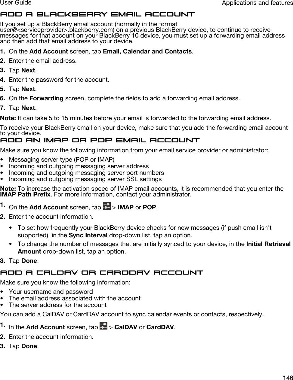 Add a BlackBerry email accountIf you set up a BlackBerry email account (normally in the format user@&lt;serviceprovider&gt;.blackberry.com) on a previous BlackBerry device, to continue to receive messages for that account on your BlackBerry 10 device, you must set up a forwarding email address and then add that email address to your device.1. On the Add Account screen, tap Email, Calendar and Contacts.2. Enter the email address.3. Tap Next.4. Enter the password for the account.5. Tap Next.6. On the Forwarding screen, complete the fields to add a forwarding email address.7. Tap Next.Note: It can take 5 to 15 minutes before your email is forwarded to the forwarding email address.To receive your BlackBerry email on your device, make sure that you add the forwarding email account to your device.Add an IMAP or POP email accountMake sure you know the following information from your email service provider or administrator:• Messaging server type (POP or IMAP)• Incoming and outgoing messaging server address• Incoming and outgoing messaging server port numbers• Incoming and outgoing messaging server SSL settingsNote: To increase the activation speed of IMAP email accounts, it is recommended that you enter the IMAP Path Prefix. For more information, contact your administrator.1. On the Add Account screen, tap   &gt; IMAP or POP.2. Enter the account information.• To set how frequently your BlackBerry device checks for new messages (if push email isn&apos;t supported), in the Sync Interval drop-down list, tap an option.• To change the number of messages that are initially synced to your device, in the Initial Retrieval Amount drop-down list, tap an option.3. Tap Done.Add a CalDAV or CardDAV accountMake sure you know the following information:• Your username and password• The email address associated with the account• The server address for the accountYou can add a CalDAV or CardDAV account to sync calendar events or contacts, respectively.1. In the Add Account screen, tap   &gt; CalDAV or CardDAV.2. Enter the account information.3. Tap Done.Applications and featuresUser Guide146