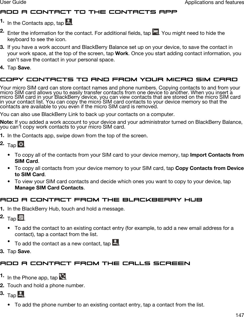 Add a contact to the Contacts app1. In the Contacts app, tap  .2. Enter the information for the contact. For additional fields, tap  . You might need to hide the keyboard to see the icon.3. If you have a work account and BlackBerry Balance set up on your device, to save the contact in your work space, at the top of the screen, tap Work. Once you start adding contact information, you can&apos;t save the contact in your personal space.4. Tap Save.Copy contacts to and from your micro SIM cardYour micro SIM card can store contact names and phone numbers. Copying contacts to and from your micro SIM card allows you to easily transfer contacts from one device to another. When you insert a micro SIM card in your BlackBerry device, you can view contacts that are stored on the micro SIM card in your contact list. You can copy the micro SIM card contacts to your device memory so that the contacts are available to you even if the micro SIM card is removed.You can also use BlackBerry Link to back up your contacts on a computer.Note: If you added a work account to your device and your administrator turned on BlackBerry Balance, you can&apos;t copy work contacts to your micro SIM card.1. In the Contacts app, swipe down from the top of the screen.2. Tap  .• To copy all of the contacts from your SIM card to your device memory, tap Import Contacts from SIM Card.• To copy all contacts from your device memory to your SIM card, tap Copy Contacts from Device to SIM Card.• To view your SIM card contacts and decide which ones you want to copy to your device, tap Manage SIM Card Contacts.Add a contact from the BlackBerry Hub1. In the BlackBerry Hub, touch and hold a message.2. Tap  .• To add the contact to an existing contact entry (for example, to add a new email address for a contact), tap a contact from the list.•To add the contact as a new contact, tap  .3. Tap Save.Add a contact from the Calls screen1. In the Phone app, tap  .2. Touch and hold a phone number.3. Tap  .• To add the phone number to an existing contact entry, tap a contact from the list.Applications and featuresUser Guide147