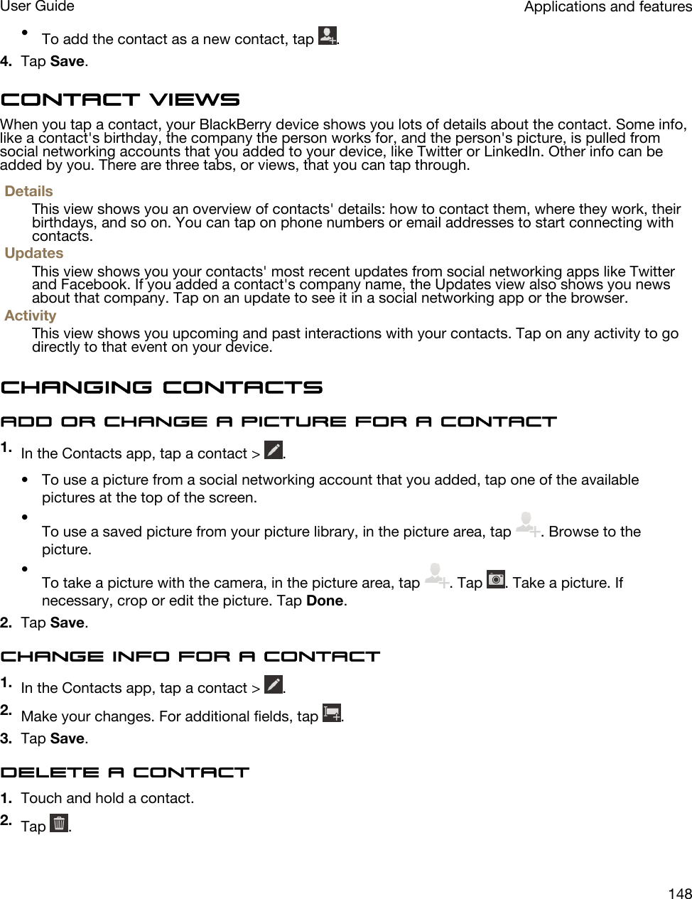 •To add the contact as a new contact, tap  .4. Tap Save.Contact viewsWhen you tap a contact, your BlackBerry device shows you lots of details about the contact. Some info, like a contact&apos;s birthday, the company the person works for, and the person&apos;s picture, is pulled from social networking accounts that you added to your device, like Twitter or LinkedIn. Other info can be added by you. There are three tabs, or views, that you can tap through.DetailsThis view shows you an overview of contacts&apos; details: how to contact them, where they work, their birthdays, and so on. You can tap on phone numbers or email addresses to start connecting with contacts.UpdatesThis view shows you your contacts&apos; most recent updates from social networking apps like Twitter and Facebook. If you added a contact&apos;s company name, the Updates view also shows you news about that company. Tap on an update to see it in a social networking app or the browser.ActivityThis view shows you upcoming and past interactions with your contacts. Tap on any activity to go directly to that event on your device.Changing contactsAdd or change a picture for a contact1. In the Contacts app, tap a contact &gt;  .• To use a picture from a social networking account that you added, tap one of the available pictures at the top of the screen.•To use a saved picture from your picture library, in the picture area, tap  . Browse to the picture.•To take a picture with the camera, in the picture area, tap  . Tap  . Take a picture. If necessary, crop or edit the picture. Tap Done.2. Tap Save.Change info for a contact1. In the Contacts app, tap a contact &gt;  .2. Make your changes. For additional fields, tap  .3. Tap Save.Delete a contact1. Touch and hold a contact.2. Tap  .Applications and featuresUser Guide148