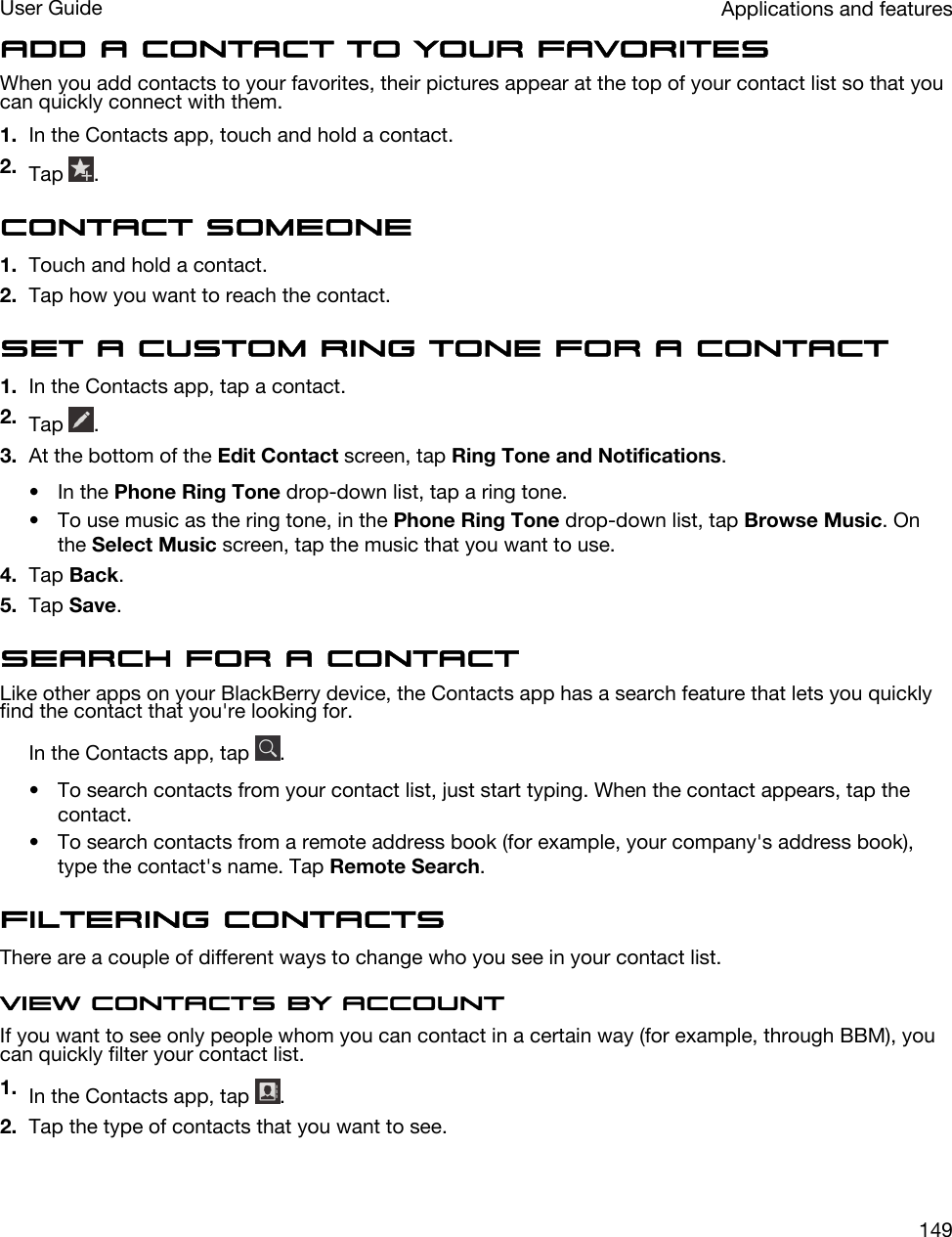 Add a contact to your favoritesWhen you add contacts to your favorites, their pictures appear at the top of your contact list so that you can quickly connect with them.1. In the Contacts app, touch and hold a contact.2. Tap  .Contact someone1. Touch and hold a contact.2. Tap how you want to reach the contact.Set a custom ring tone for a contact1. In the Contacts app, tap a contact.2. Tap  .3. At the bottom of the Edit Contact screen, tap Ring Tone and Notifications.• In the Phone Ring Tone drop-down list, tap a ring tone.• To use music as the ring tone, in the Phone Ring Tone drop-down list, tap Browse Music. On the Select Music screen, tap the music that you want to use.4. Tap Back.5. Tap Save.Search for a contactLike other apps on your BlackBerry device, the Contacts app has a search feature that lets you quickly find the contact that you&apos;re looking for.In the Contacts app, tap  .• To search contacts from your contact list, just start typing. When the contact appears, tap the contact.• To search contacts from a remote address book (for example, your company&apos;s address book), type the contact&apos;s name. Tap Remote Search.Filtering contactsThere are a couple of different ways to change who you see in your contact list.View contacts by accountIf you want to see only people whom you can contact in a certain way (for example, through BBM), you can quickly filter your contact list.1. In the Contacts app, tap  .2. Tap the type of contacts that you want to see.Applications and featuresUser Guide149