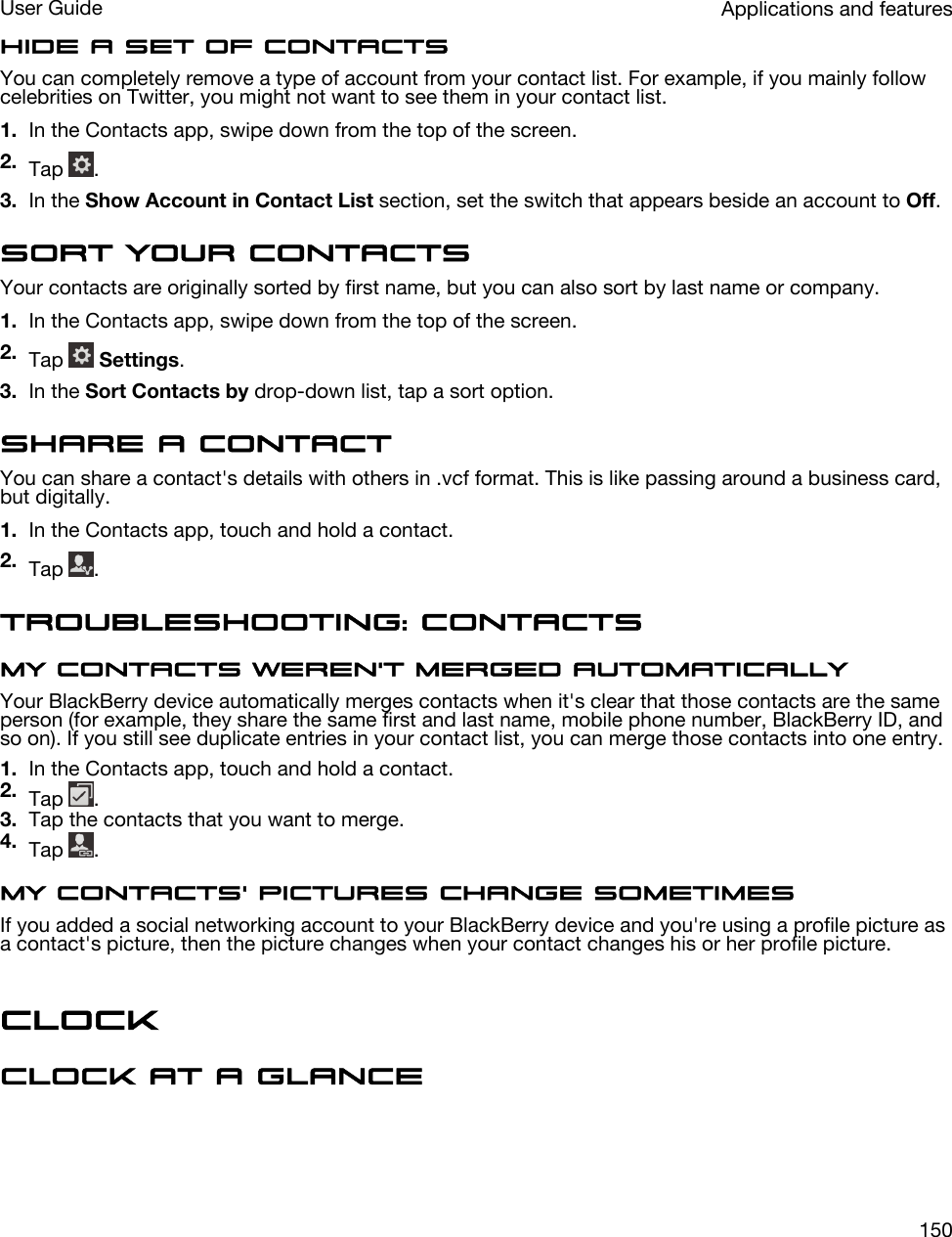 Hide a set of contactsYou can completely remove a type of account from your contact list. For example, if you mainly follow celebrities on Twitter, you might not want to see them in your contact list.1. In the Contacts app, swipe down from the top of the screen.2. Tap  .3. In the Show Account in Contact List section, set the switch that appears beside an account to Off.Sort your contactsYour contacts are originally sorted by first name, but you can also sort by last name or company.1. In the Contacts app, swipe down from the top of the screen.2. Tap   Settings.3. In the Sort Contacts by drop-down list, tap a sort option.Share a contactYou can share a contact&apos;s details with others in .vcf format. This is like passing around a business card, but digitally.1. In the Contacts app, touch and hold a contact.2. Tap  .Troubleshooting: ContactsMy contacts weren&apos;t merged automaticallyYour BlackBerry device automatically merges contacts when it&apos;s clear that those contacts are the same person (for example, they share the same first and last name, mobile phone number, BlackBerry ID, and so on). If you still see duplicate entries in your contact list, you can merge those contacts into one entry.1. In the Contacts app, touch and hold a contact.2. Tap  .3. Tap the contacts that you want to merge.4. Tap  .My contacts&apos; pictures change sometimesIf you added a social networking account to your BlackBerry device and you&apos;re using a profile picture as a contact&apos;s picture, then the picture changes when your contact changes his or her profile picture.ClockClock at a glanceApplications and featuresUser Guide150