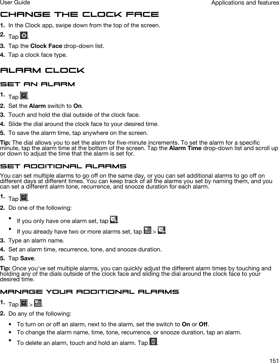 Change the clock face1. In the Clock app, swipe down from the top of the screen.2. Tap  .3. Tap the Clock Face drop-down list.4. Tap a clock face type.Alarm clockSet an alarm1. Tap  .2. Set the Alarm switch to On.3. Touch and hold the dial outside of the clock face.4. Slide the dial around the clock face to your desired time.5. To save the alarm time, tap anywhere on the screen.Tip: The dial allows you to set the alarm for five-minute increments. To set the alarm for a specific minute, tap the alarm time at the bottom of the screen. Tap the Alarm Time drop-down list and scroll up or down to adjust the time that the alarm is set for.Set additional alarmsYou can set multiple alarms to go off on the same day, or you can set additional alarms to go off on different days at different times. You can keep track of all the alarms you set by naming them, and you can set a different alarm tone, recurrence, and snooze duration for each alarm.1. Tap  .2. Do one of the following:•If you only have one alarm set, tap  .•If you already have two or more alarms set, tap   &gt;  .3. Type an alarm name.4. Set an alarm time, recurrence, tone, and snooze duration.5. Tap Save.Tip: Once you&apos;ve set multiple alarms, you can quickly adjust the different alarm times by touching and holding any of the dials outside of the clock face and sliding the dial around the clock face to your desired time.Manage your additional alarms1. Tap   &gt;  .2. Do any of the following:• To turn on or off an alarm, next to the alarm, set the switch to On or Off.• To change the alarm name, time, tone, recurrence, or snooze duration, tap an alarm.•To delete an alarm, touch and hold an alarm. Tap  .Applications and featuresUser Guide151