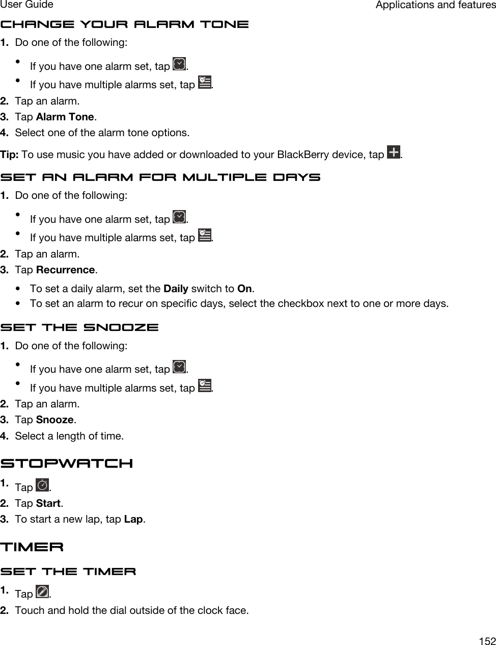 Change your alarm tone1. Do one of the following:•If you have one alarm set, tap  .•If you have multiple alarms set, tap  .2. Tap an alarm.3. Tap Alarm Tone.4. Select one of the alarm tone options.Tip: To use music you have added or downloaded to your BlackBerry device, tap  .Set an alarm for multiple days1. Do one of the following:•If you have one alarm set, tap  .•If you have multiple alarms set, tap  .2. Tap an alarm.3. Tap Recurrence.• To set a daily alarm, set the Daily switch to On.• To set an alarm to recur on specific days, select the checkbox next to one or more days.Set the snooze1. Do one of the following:•If you have one alarm set, tap  .•If you have multiple alarms set, tap  .2. Tap an alarm.3. Tap Snooze.4. Select a length of time.Stopwatch1. Tap  .2. Tap Start.3. To start a new lap, tap Lap.TimerSet the timer1. Tap  .2. Touch and hold the dial outside of the clock face.Applications and featuresUser Guide152