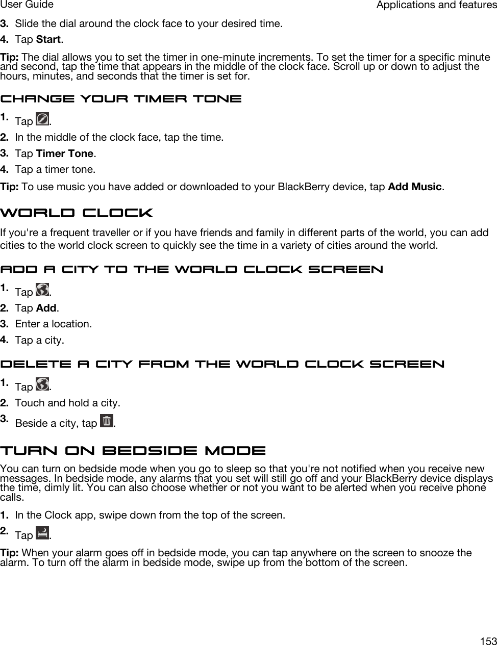 3. Slide the dial around the clock face to your desired time.4. Tap Start.Tip: The dial allows you to set the timer in one-minute increments. To set the timer for a specific minute and second, tap the time that appears in the middle of the clock face. Scroll up or down to adjust the hours, minutes, and seconds that the timer is set for.Change your timer tone1. Tap  .2. In the middle of the clock face, tap the time.3. Tap Timer Tone.4. Tap a timer tone.Tip: To use music you have added or downloaded to your BlackBerry device, tap Add Music.World clockIf you&apos;re a frequent traveller or if you have friends and family in different parts of the world, you can add cities to the world clock screen to quickly see the time in a variety of cities around the world.Add a city to the world clock screen1. Tap  .2. Tap Add.3. Enter a location.4. Tap a city.Delete a city from the world clock screen1. Tap  .2. Touch and hold a city.3. Beside a city, tap  .Turn on bedside modeYou can turn on bedside mode when you go to sleep so that you&apos;re not notified when you receive new messages. In bedside mode, any alarms that you set will still go off and your BlackBerry device displays the time, dimly lit. You can also choose whether or not you want to be alerted when you receive phone calls.1. In the Clock app, swipe down from the top of the screen.2. Tap  .Tip: When your alarm goes off in bedside mode, you can tap anywhere on the screen to snooze the alarm. To turn off the alarm in bedside mode, swipe up from the bottom of the screen.Applications and featuresUser Guide153