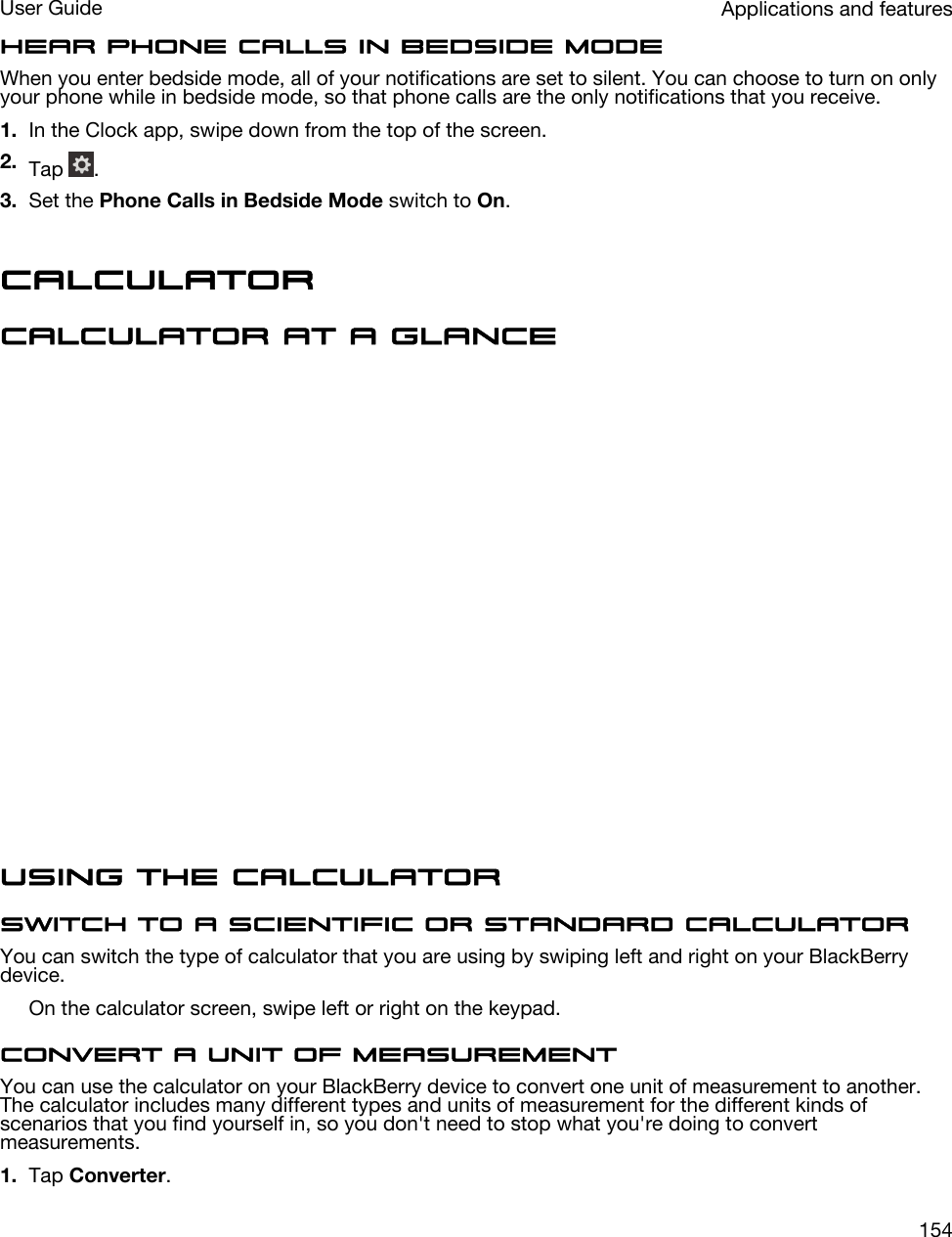 Hear phone calls in bedside modeWhen you enter bedside mode, all of your notifications are set to silent. You can choose to turn on only your phone while in bedside mode, so that phone calls are the only notifications that you receive.1. In the Clock app, swipe down from the top of the screen.2. Tap  .3. Set the Phone Calls in Bedside Mode switch to On.CalculatorCalculator at a glanceUsing the calculatorSwitch to a scientific or standard calculatorYou can switch the type of calculator that you are using by swiping left and right on your BlackBerry device.On the calculator screen, swipe left or right on the keypad.Convert a unit of measurementYou can use the calculator on your BlackBerry device to convert one unit of measurement to another. The calculator includes many different types and units of measurement for the different kinds of scenarios that you find yourself in, so you don&apos;t need to stop what you&apos;re doing to convert measurements.1. Tap Converter.Applications and featuresUser Guide154