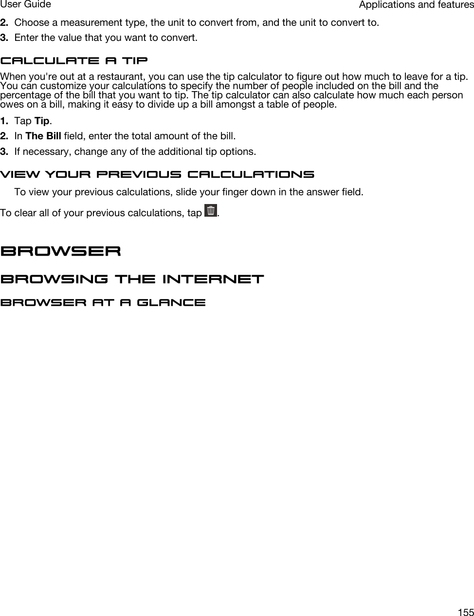 2. Choose a measurement type, the unit to convert from, and the unit to convert to.3. Enter the value that you want to convert.Calculate a tipWhen you&apos;re out at a restaurant, you can use the tip calculator to figure out how much to leave for a tip. You can customize your calculations to specify the number of people included on the bill and the percentage of the bill that you want to tip. The tip calculator can also calculate how much each person owes on a bill, making it easy to divide up a bill amongst a table of people.1. Tap Tip.2. In The Bill field, enter the total amount of the bill.3. If necessary, change any of the additional tip options.View your previous calculationsTo view your previous calculations, slide your finger down in the answer field.To clear all of your previous calculations, tap  .BrowserBrowsing the InternetBrowser at a glanceApplications and featuresUser Guide155