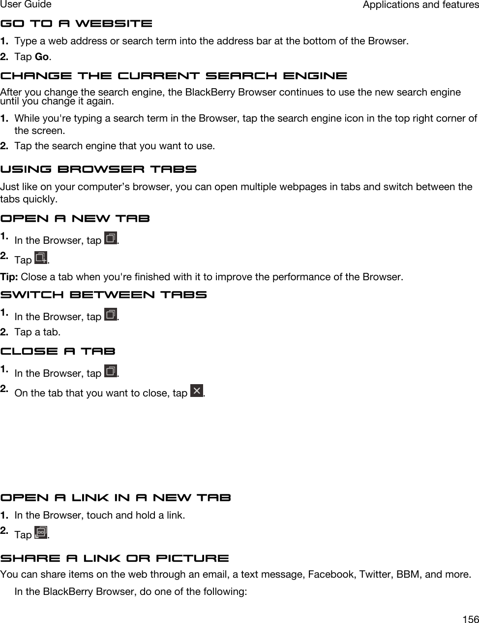 Go to a website1. Type a web address or search term into the address bar at the bottom of the Browser.2. Tap Go.Change the current search engineAfter you change the search engine, the BlackBerry Browser continues to use the new search engine until you change it again.1. While you&apos;re typing a search term in the Browser, tap the search engine icon in the top right corner of the screen.2. Tap the search engine that you want to use.Using Browser tabsJust like on your computer’s browser, you can open multiple webpages in tabs and switch between the tabs quickly.Open a new tab1. In the Browser, tap  .2. Tap  .Tip: Close a tab when you&apos;re finished with it to improve the performance of the Browser.Switch between tabs1. In the Browser, tap  .2. Tap a tab.Close a tab1. In the Browser, tap  .2. On the tab that you want to close, tap  .Open a link in a new tab1. In the Browser, touch and hold a link.2. Tap  .Share a link or pictureYou can share items on the web through an email, a text message, Facebook, Twitter, BBM, and more.In the BlackBerry Browser, do one of the following:Applications and featuresUser Guide156