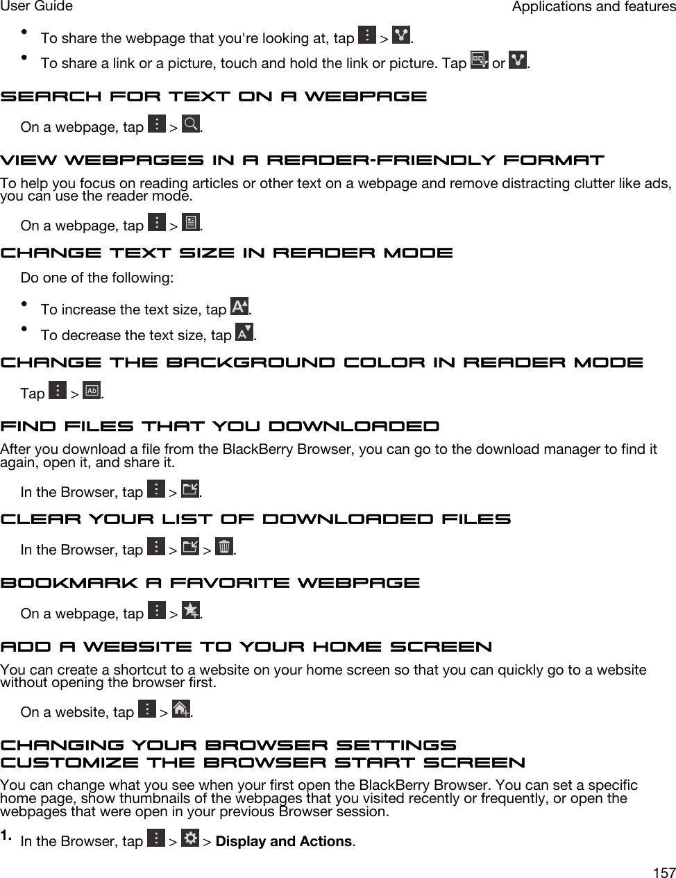 •To share the webpage that you&apos;re looking at, tap   &gt;  .•To share a link or a picture, touch and hold the link or picture. Tap   or  .Search for text on a webpageOn a webpage, tap   &gt;  .View webpages in a reader-friendly formatTo help you focus on reading articles or other text on a webpage and remove distracting clutter like ads, you can use the reader mode.On a webpage, tap   &gt;  .Change text size in reader modeDo one of the following:•To increase the text size, tap  .•To decrease the text size, tap  .Change the background color in reader modeTap   &gt;  .Find files that you downloadedAfter you download a file from the BlackBerry Browser, you can go to the download manager to find it again, open it, and share it.In the Browser, tap   &gt;  .Clear your list of downloaded filesIn the Browser, tap   &gt;   &gt;  .Bookmark a favorite webpageOn a webpage, tap   &gt;  .Add a website to your home screenYou can create a shortcut to a website on your home screen so that you can quickly go to a website without opening the browser first.On a website, tap   &gt;  .Changing your Browser settingsCustomize the Browser start screenYou can change what you see when your first open the BlackBerry Browser. You can set a specific home page, show thumbnails of the webpages that you visited recently or frequently, or open the webpages that were open in your previous Browser session.1. In the Browser, tap   &gt;   &gt; Display and Actions.Applications and featuresUser Guide157