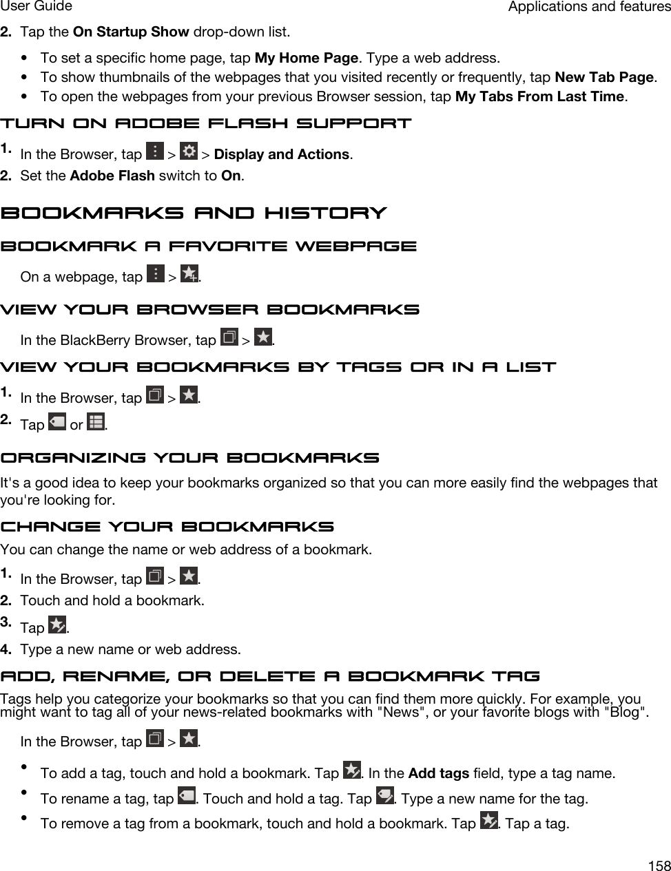 2. Tap the On Startup Show drop-down list.• To set a specific home page, tap My Home Page. Type a web address.• To show thumbnails of the webpages that you visited recently or frequently, tap New Tab Page.• To open the webpages from your previous Browser session, tap My Tabs From Last Time.Turn on Adobe Flash support1. In the Browser, tap   &gt;   &gt; Display and Actions.2. Set the Adobe Flash switch to On.Bookmarks and historyBookmark a favorite webpageOn a webpage, tap   &gt;  .View your Browser bookmarksIn the BlackBerry Browser, tap   &gt;  .View your bookmarks by tags or in a list1. In the Browser, tap   &gt;  .2. Tap   or  .Organizing your bookmarksIt&apos;s a good idea to keep your bookmarks organized so that you can more easily find the webpages that you&apos;re looking for.Change your bookmarksYou can change the name or web address of a bookmark.1. In the Browser, tap   &gt;  .2. Touch and hold a bookmark.3. Tap  .4. Type a new name or web address.Add, rename, or delete a bookmark tagTags help you categorize your bookmarks so that you can find them more quickly. For example, you might want to tag all of your news-related bookmarks with &quot;News&quot;, or your favorite blogs with &quot;Blog&quot;.In the Browser, tap   &gt;  .•To add a tag, touch and hold a bookmark. Tap  . In the Add tags field, type a tag name.•To rename a tag, tap  . Touch and hold a tag. Tap  . Type a new name for the tag.•To remove a tag from a bookmark, touch and hold a bookmark. Tap  . Tap a tag.Applications and featuresUser Guide158