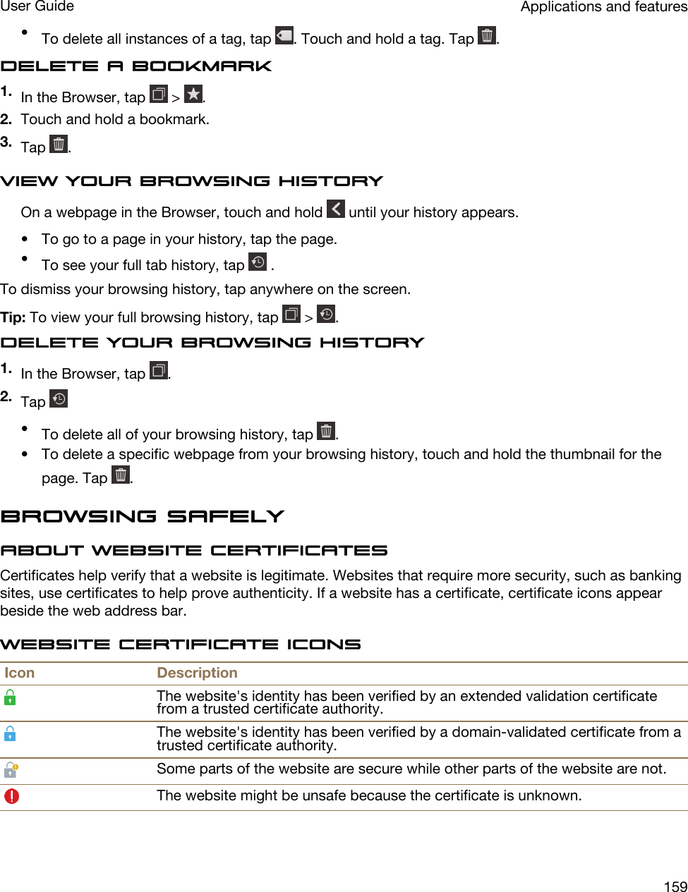 •To delete all instances of a tag, tap  . Touch and hold a tag. Tap  .Delete a bookmark1. In the Browser, tap   &gt;  .2. Touch and hold a bookmark.3. Tap  .View your browsing historyOn a webpage in the Browser, touch and hold   until your history appears.• To go to a page in your history, tap the page.•To see your full tab history, tap   .To dismiss your browsing history, tap anywhere on the screen.Tip: To view your full browsing history, tap   &gt;  .Delete your browsing history1. In the Browser, tap  .2. Tap •To delete all of your browsing history, tap  .• To delete a specific webpage from your browsing history, touch and hold the thumbnail for the page. Tap  .Browsing safelyAbout website certificatesCertificates help verify that a website is legitimate. Websites that require more security, such as banking sites, use certificates to help prove authenticity. If a website has a certificate, certificate icons appear beside the web address bar.Website certificate iconsIcon DescriptionThe website&apos;s identity has been verified by an extended validation certificate from a trusted certificate authority.The website&apos;s identity has been verified by a domain-validated certificate from a trusted certificate authority.Some parts of the website are secure while other parts of the website are not.The website might be unsafe because the certificate is unknown.Applications and featuresUser Guide159