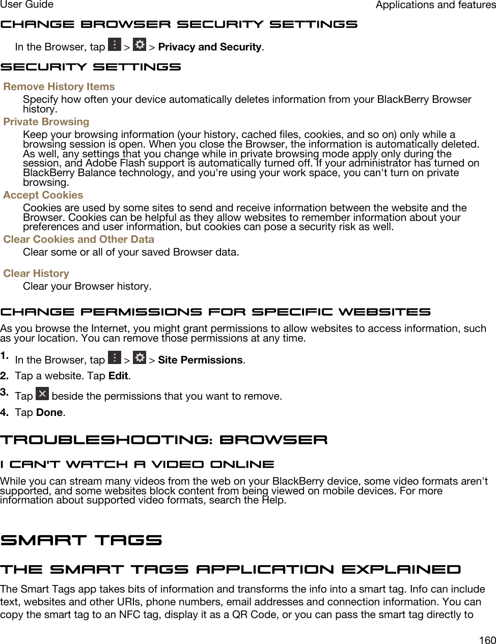 Change Browser security settingsIn the Browser, tap   &gt;   &gt; Privacy and Security.Security settingsRemove History ItemsSpecify how often your device automatically deletes information from your BlackBerry Browser history.Private BrowsingKeep your browsing information (your history, cached files, cookies, and so on) only while a browsing session is open. When you close the Browser, the information is automatically deleted. As well, any settings that you change while in private browsing mode apply only during the session, and Adobe Flash support is automatically turned off. If your administrator has turned on BlackBerry Balance technology, and you&apos;re using your work space, you can&apos;t turn on private browsing.Accept CookiesCookies are used by some sites to send and receive information between the website and the Browser. Cookies can be helpful as they allow websites to remember information about your preferences and user information, but cookies can pose a security risk as well.Clear Cookies and Other DataClear some or all of your saved Browser data.Clear HistoryClear your Browser history.Change permissions for specific websitesAs you browse the Internet, you might grant permissions to allow websites to access information, such as your location. You can remove those permissions at any time.1. In the Browser, tap   &gt;   &gt; Site Permissions.2. Tap a website. Tap Edit.3. Tap   beside the permissions that you want to remove.4. Tap Done.Troubleshooting: BrowserI can&apos;t watch a video onlineWhile you can stream many videos from the web on your BlackBerry device, some video formats aren&apos;t supported, and some websites block content from being viewed on mobile devices. For more information about supported video formats, search the Help.Smart TagsThe Smart Tags application explainedThe Smart Tags app takes bits of information and transforms the info into a smart tag. Info can include text, websites and other URIs, phone numbers, email addresses and connection information. You can copy the smart tag to an NFC tag, display it as a QR Code, or you can pass the smart tag directly to Applications and featuresUser Guide160