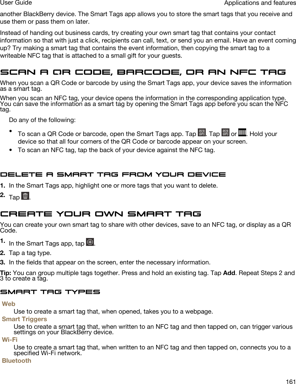 another BlackBerry device. The Smart Tags app allows you to store the smart tags that you receive and use them or pass them on later.Instead of handing out business cards, try creating your own smart tag that contains your contact information so that with just a click, recipients can call, text, or send you an email. Have an event coming up? Try making a smart tag that contains the event information, then copying the smart tag to a writeable NFC tag that is attached to a small gift for your guests.Scan a QR Code, barcode, or an NFC tagWhen you scan a QR Code or barcode by using the Smart Tags app, your device saves the information as a smart tag.When you scan an NFC tag, your device opens the information in the corresponding application type. You can save the information as a smart tag by opening the Smart Tags app before you scan the NFC tag.Do any of the following:•To scan a QR Code or barcode, open the Smart Tags app. Tap  . Tap   or  . Hold your device so that all four corners of the QR Code or barcode appear on your screen.• To scan an NFC tag, tap the back of your device against the NFC tag.Delete a smart tag from your device1. In the Smart Tags app, highlight one or more tags that you want to delete.2. Tap  .Create your own smart tagYou can create your own smart tag to share with other devices, save to an NFC tag, or display as a QR Code.1. In the Smart Tags app, tap  .2. Tap a tag type.3. In the fields that appear on the screen, enter the necessary information.Tip: You can group multiple tags together. Press and hold an existing tag. Tap Add. Repeat Steps 2 and 3 to create a tag.Smart tag typesWebUse to create a smart tag that, when opened, takes you to a webpage.Smart TriggersUse to create a smart tag that, when written to an NFC tag and then tapped on, can trigger various settings on your BlackBerry device.Wi-FiUse to create a smart tag that, when written to an NFC tag and then tapped on, connects you to a specified Wi-Fi network.BluetoothApplications and featuresUser Guide161