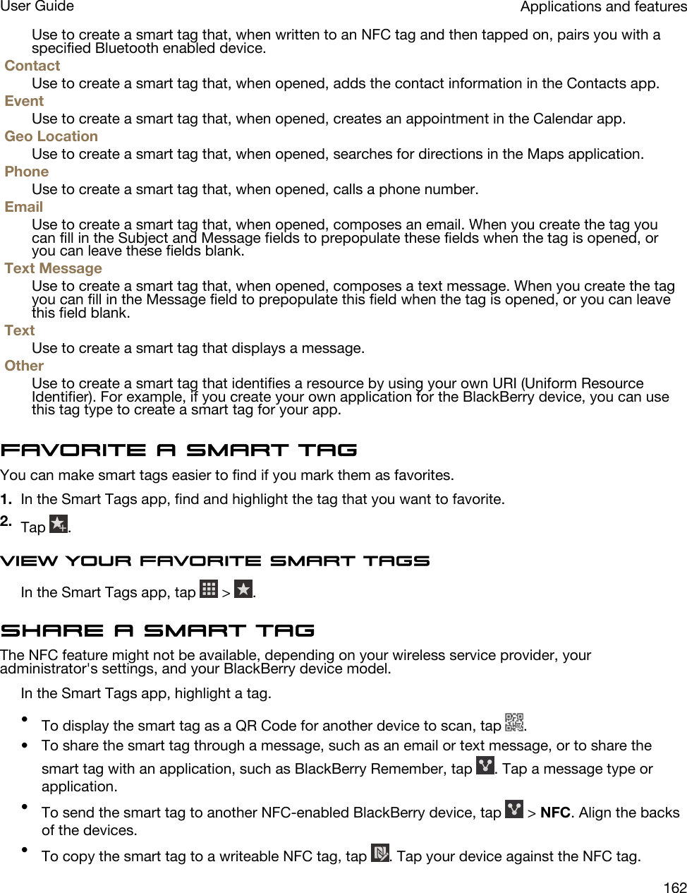 Use to create a smart tag that, when written to an NFC tag and then tapped on, pairs you with a specified Bluetooth enabled device.ContactUse to create a smart tag that, when opened, adds the contact information in the Contacts app.EventUse to create a smart tag that, when opened, creates an appointment in the Calendar app.Geo LocationUse to create a smart tag that, when opened, searches for directions in the Maps application.PhoneUse to create a smart tag that, when opened, calls a phone number.EmailUse to create a smart tag that, when opened, composes an email. When you create the tag you can fill in the Subject and Message fields to prepopulate these fields when the tag is opened, or you can leave these fields blank.Text MessageUse to create a smart tag that, when opened, composes a text message. When you create the tag you can fill in the Message field to prepopulate this field when the tag is opened, or you can leave this field blank.TextUse to create a smart tag that displays a message.OtherUse to create a smart tag that identifies a resource by using your own URI (Uniform Resource Identifier). For example, if you create your own application for the BlackBerry device, you can use this tag type to create a smart tag for your app.Favorite a smart tagYou can make smart tags easier to find if you mark them as favorites.1. In the Smart Tags app, find and highlight the tag that you want to favorite.2. Tap  .View your favorite smart tagsIn the Smart Tags app, tap   &gt;  .Share a smart tagThe NFC feature might not be available, depending on your wireless service provider, your administrator&apos;s settings, and your BlackBerry device model.In the Smart Tags app, highlight a tag.•To display the smart tag as a QR Code for another device to scan, tap  .• To share the smart tag through a message, such as an email or text message, or to share the smart tag with an application, such as BlackBerry Remember, tap  . Tap a message type or application.•To send the smart tag to another NFC-enabled BlackBerry device, tap   &gt; NFC. Align the backs of the devices.•To copy the smart tag to a writeable NFC tag, tap  . Tap your device against the NFC tag.Applications and featuresUser Guide162