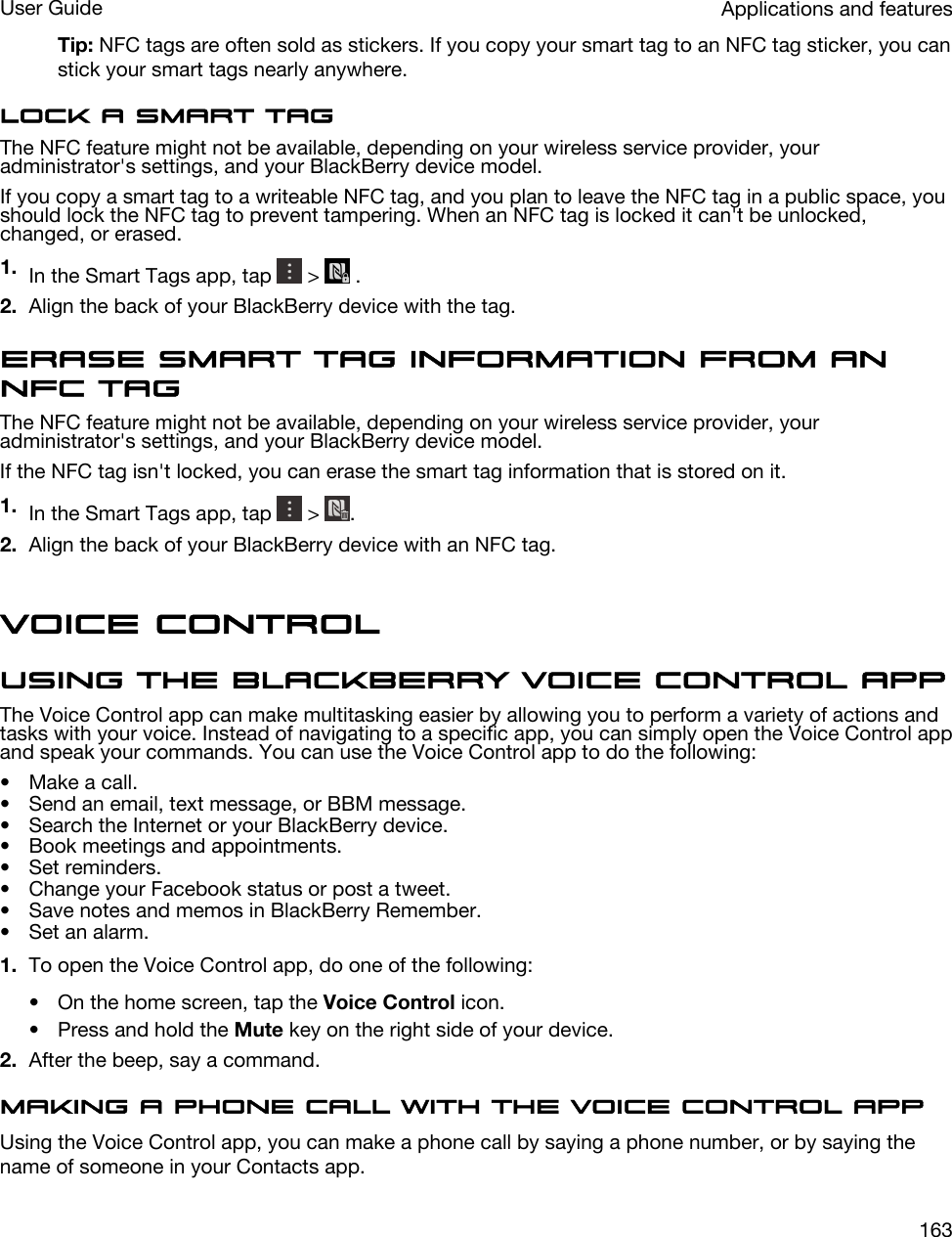 Tip: NFC tags are often sold as stickers. If you copy your smart tag to an NFC tag sticker, you can stick your smart tags nearly anywhere.Lock a smart tagThe NFC feature might not be available, depending on your wireless service provider, your administrator&apos;s settings, and your BlackBerry device model.If you copy a smart tag to a writeable NFC tag, and you plan to leave the NFC tag in a public space, you should lock the NFC tag to prevent tampering. When an NFC tag is locked it can&apos;t be unlocked, changed, or erased.1. In the Smart Tags app, tap   &gt;   .2. Align the back of your BlackBerry device with the tag.Erase smart tag information from an NFC tagThe NFC feature might not be available, depending on your wireless service provider, your administrator&apos;s settings, and your BlackBerry device model.If the NFC tag isn&apos;t locked, you can erase the smart tag information that is stored on it.1. In the Smart Tags app, tap   &gt;  .2. Align the back of your BlackBerry device with an NFC tag.Voice ControlUsing the BlackBerry Voice Control appThe Voice Control app can make multitasking easier by allowing you to perform a variety of actions and tasks with your voice. Instead of navigating to a specific app, you can simply open the Voice Control app and speak your commands. You can use the Voice Control app to do the following:• Make a call.• Send an email, text message, or BBM message.• Search the Internet or your BlackBerry device.• Book meetings and appointments.• Set reminders.• Change your Facebook status or post a tweet.• Save notes and memos in BlackBerry Remember.• Set an alarm.1. To open the Voice Control app, do one of the following:• On the home screen, tap the Voice Control icon.• Press and hold the Mute key on the right side of your device.2. After the beep, say a command.Making a phone call with the Voice Control appUsing the Voice Control app, you can make a phone call by saying a phone number, or by saying the name of someone in your Contacts app.Applications and featuresUser Guide163