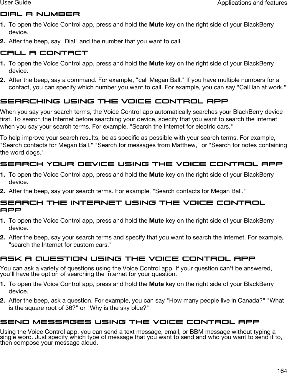 Dial a number1. To open the Voice Control app, press and hold the Mute key on the right side of your BlackBerry device.2. After the beep, say &quot;Dial&quot; and the number that you want to call.Call a contact1. To open the Voice Control app, press and hold the Mute key on the right side of your BlackBerry device.2. After the beep, say a command. For example, &quot;call Megan Ball.&quot; If you have multiple numbers for a contact, you can specify which number you want to call. For example, you can say &quot;Call Ian at work.&quot;Searching using the Voice Control appWhen you say your search terms, the Voice Control app automatically searches your BlackBerry device first. To search the Internet before searching your device, specify that you want to search the Internet when you say your search terms. For example, &quot;Search the Internet for electric cars.&quot;To help improve your search results, be as specific as possible with your search terms. For example, &quot;Search contacts for Megan Ball,&quot; &quot;Search for messages from Matthew,&quot; or &quot;Search for notes containing the word dogs.&quot;Search your device using the Voice Control App1. To open the Voice Control app, press and hold the Mute key on the right side of your BlackBerry device.2. After the beep, say your search terms. For example, &quot;Search contacts for Megan Ball.&quot;Search the Internet using the Voice Control app1. To open the Voice Control app, press and hold the Mute key on the right side of your BlackBerry device.2. After the beep, say your search terms and specify that you want to search the Internet. For example, &quot;search the Internet for custom cars.&quot;Ask a question using the Voice Control appYou can ask a variety of questions using the Voice Control app. If your question can&apos;t be answered, you&apos;ll have the option of searching the Internet for your question.1. To open the Voice Control app, press and hold the Mute key on the right side of your BlackBerry device.2. After the beep, ask a question. For example, you can say &quot;How many people live in Canada?&quot; &quot;What is the square root of 36?&quot; or &quot;Why is the sky blue?&quot;Send messages using the Voice Control appUsing the Voice Control app, you can send a text message, email, or BBM message without typing a single word. Just specify which type of message that you want to send and who you want to send it to, then compose your message aloud.Applications and featuresUser Guide164