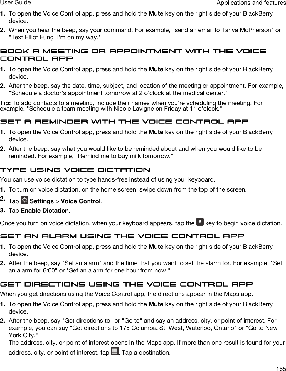 1. To open the Voice Control app, press and hold the Mute key on the right side of your BlackBerry device.2. When you hear the beep, say your command. For example, &quot;send an email to Tanya McPherson&quot; or &quot;Text Elliot Fung &apos;I&apos;m on my way.&apos;&quot;Book a meeting or appointment with the Voice Control app1. To open the Voice Control app, press and hold the Mute key on the right side of your BlackBerry device.2. After the beep, say the date, time, subject, and location of the meeting or appointment. For example, &quot;Schedule a doctor&apos;s appointment tomorrow at 2 o&apos;clock at the medical center.&quot;Tip: To add contacts to a meeting, include their names when you&apos;re scheduling the meeting. For example, &quot;Schedule a team meeting with Nicole Lavigne on Friday at 11 o&apos;clock.&quot;Set a reminder with the Voice Control app1. To open the Voice Control app, press and hold the Mute key on the right side of your BlackBerry device.2. After the beep, say what you would like to be reminded about and when you would like to be reminded. For example, &quot;Remind me to buy milk tomorrow.&quot;Type using voice dictationYou can use voice dictation to type hands-free instead of using your keyboard.1. To turn on voice dictation, on the home screen, swipe down from the top of the screen.2. Tap   Settings &gt; Voice Control.3. Tap Enable Dictation.Once you turn on voice dictation, when your keyboard appears, tap the   key to begin voice dictation.Set an alarm using the Voice Control app1. To open the Voice Control app, press and hold the Mute key on the right side of your BlackBerry device.2. After the beep, say &quot;Set an alarm&quot; and the time that you want to set the alarm for. For example, &quot;Set an alarm for 6:00&quot; or &quot;Set an alarm for one hour from now.&quot;Get directions using the Voice Control appWhen you get directions using the Voice Control app, the directions appear in the Maps app.1. To open the Voice Control app, press and hold the Mute key on the right side of your BlackBerry device.2. After the beep, say &quot;Get directions to&quot; or &quot;Go to&quot; and say an address, city, or point of interest. For example, you can say &quot;Get directions to 175 Columbia St. West, Waterloo, Ontario&quot; or &quot;Go to New York City.&quot;The address, city, or point of interest opens in the Maps app. If more than one result is found for your address, city, or point of interest, tap  . Tap a destination.Applications and featuresUser Guide165