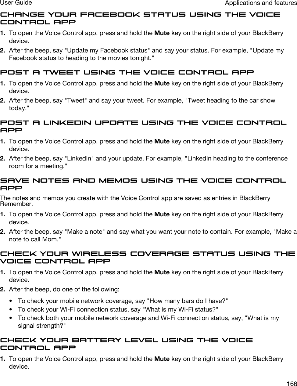 Change your Facebook status using the Voice Control app1. To open the Voice Control app, press and hold the Mute key on the right side of your BlackBerry device.2. After the beep, say &quot;Update my Facebook status&quot; and say your status. For example, &quot;Update my Facebook status to heading to the movies tonight.&quot;Post a tweet using the Voice Control app1. To open the Voice Control app, press and hold the Mute key on the right side of your BlackBerry device.2. After the beep, say &quot;Tweet&quot; and say your tweet. For example, &quot;Tweet heading to the car show today.&quot;Post a LinkedIn update using the Voice Control app1. To open the Voice Control app, press and hold the Mute key on the right side of your BlackBerry device.2. After the beep, say &quot;LinkedIn&quot; and your update. For example, &quot;LinkedIn heading to the conference room for a meeting.&quot;Save notes and memos using the Voice Control appThe notes and memos you create with the Voice Control app are saved as entries in BlackBerry Remember.1. To open the Voice Control app, press and hold the Mute key on the right side of your BlackBerry device.2. After the beep, say &quot;Make a note&quot; and say what you want your note to contain. For example, &quot;Make a note to call Mom.&quot;Check your wireless coverage status using the Voice Control app1. To open the Voice Control app, press and hold the Mute key on the right side of your BlackBerry device.2. After the beep, do one of the following:• To check your mobile network coverage, say &quot;How many bars do I have?&quot;• To check your Wi-Fi connection status, say &quot;What is my Wi-Fi status?&quot;• To check both your mobile network coverage and Wi-Fi connection status, say, &quot;What is my signal strength?&quot;Check your battery level using the Voice Control app1. To open the Voice Control app, press and hold the Mute key on the right side of your BlackBerry device.Applications and featuresUser Guide166