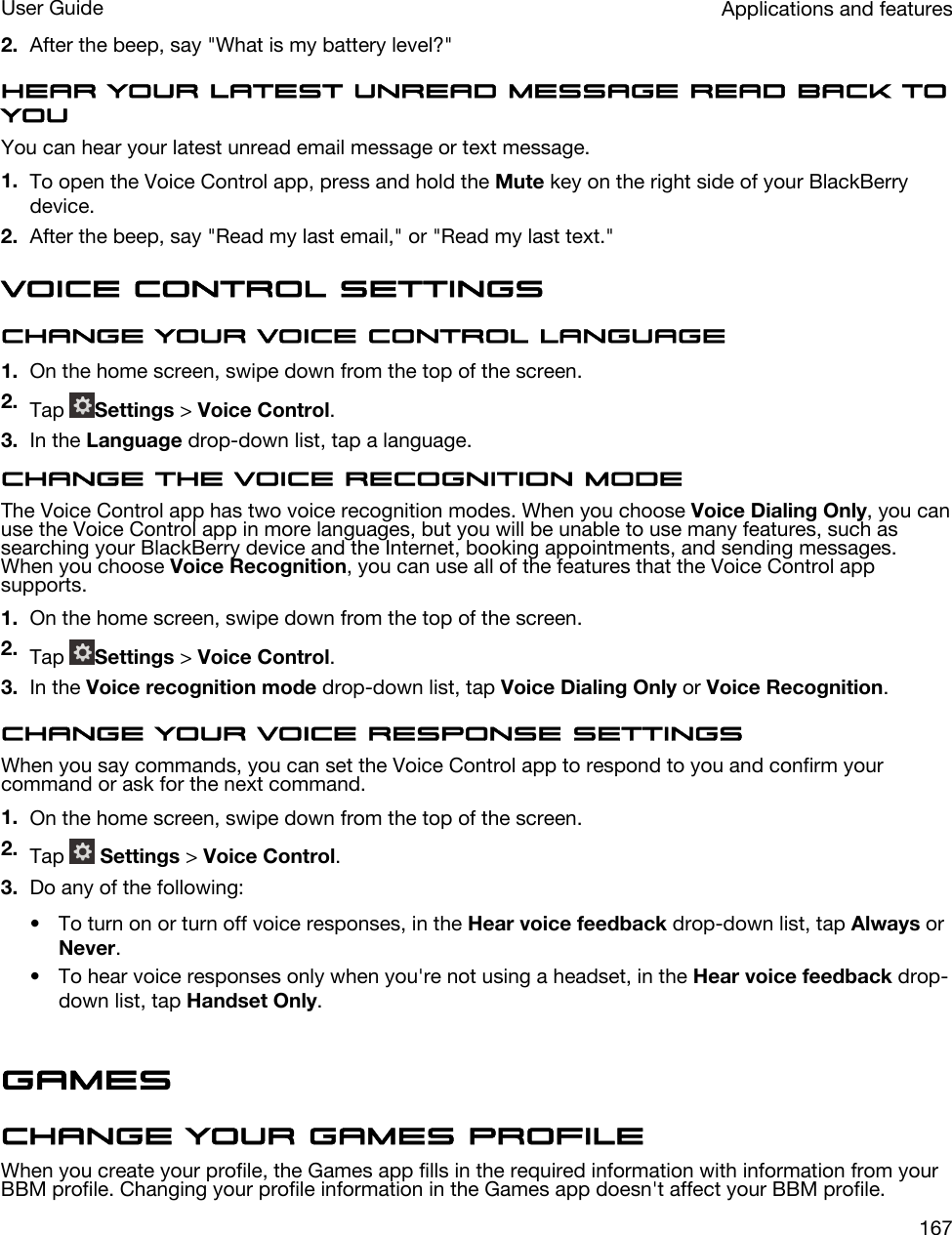 2. After the beep, say &quot;What is my battery level?&quot;Hear your latest unread message read back to youYou can hear your latest unread email message or text message.1. To open the Voice Control app, press and hold the Mute key on the right side of your BlackBerry device.2. After the beep, say &quot;Read my last email,&quot; or &quot;Read my last text.&quot;Voice Control settingsChange your Voice Control language1. On the home screen, swipe down from the top of the screen.2. Tap  Settings &gt; Voice Control.3. In the Language drop-down list, tap a language.Change the voice recognition modeThe Voice Control app has two voice recognition modes. When you choose Voice Dialing Only, you can use the Voice Control app in more languages, but you will be unable to use many features, such as searching your BlackBerry device and the Internet, booking appointments, and sending messages. When you choose Voice Recognition, you can use all of the features that the Voice Control app supports.1. On the home screen, swipe down from the top of the screen.2. Tap  Settings &gt; Voice Control.3. In the Voice recognition mode drop-down list, tap Voice Dialing Only or Voice Recognition.Change your voice response settingsWhen you say commands, you can set the Voice Control app to respond to you and confirm your command or ask for the next command.1. On the home screen, swipe down from the top of the screen.2. Tap   Settings &gt; Voice Control.3. Do any of the following:• To turn on or turn off voice responses, in the Hear voice feedback drop-down list, tap Always or Never.• To hear voice responses only when you&apos;re not using a headset, in the Hear voice feedback drop-down list, tap Handset Only.GamesChange your Games profileWhen you create your profile, the Games app fills in the required information with information from your BBM profile. Changing your profile information in the Games app doesn&apos;t affect your BBM profile.Applications and featuresUser Guide167