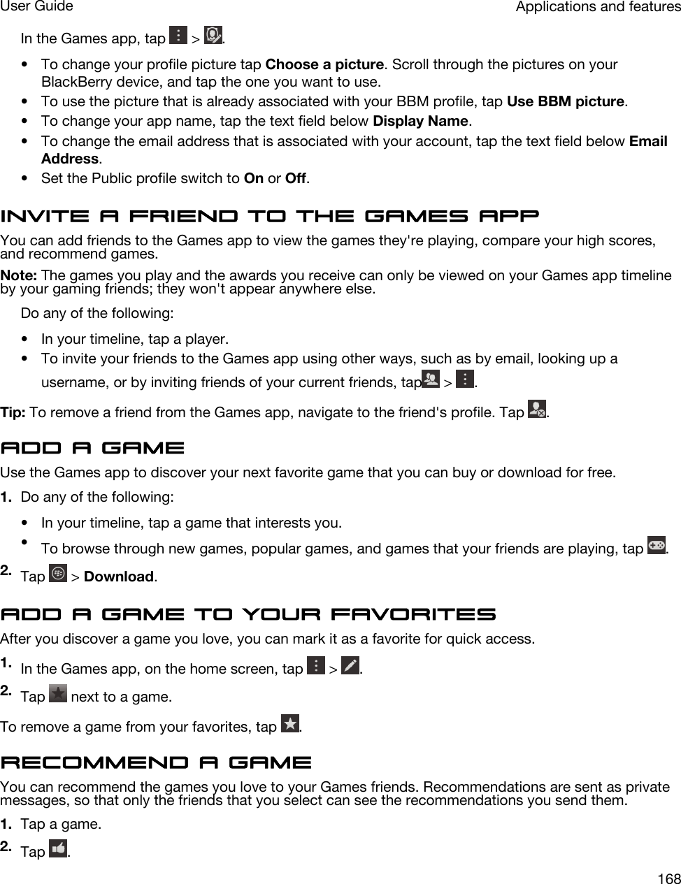 In the Games app, tap   &gt;  .• To change your profile picture tap Choose a picture. Scroll through the pictures on your BlackBerry device, and tap the one you want to use.• To use the picture that is already associated with your BBM profile, tap Use BBM picture.• To change your app name, tap the text field below Display Name.• To change the email address that is associated with your account, tap the text field below Email Address.• Set the Public profile switch to On or Off.Invite a friend to the Games appYou can add friends to the Games app to view the games they&apos;re playing, compare your high scores, and recommend games.Note: The games you play and the awards you receive can only be viewed on your Games app timeline by your gaming friends; they won&apos;t appear anywhere else.Do any of the following:• In your timeline, tap a player.• To invite your friends to the Games app using other ways, such as by email, looking up a username, or by inviting friends of your current friends, tap  &gt;  .Tip: To remove a friend from the Games app, navigate to the friend&apos;s profile. Tap  .Add a gameUse the Games app to discover your next favorite game that you can buy or download for free.1. Do any of the following:• In your timeline, tap a game that interests you.•To browse through new games, popular games, and games that your friends are playing, tap  .2. Tap   &gt; Download.Add a game to your favoritesAfter you discover a game you love, you can mark it as a favorite for quick access.1. In the Games app, on the home screen, tap   &gt;  .2. Tap   next to a game.To remove a game from your favorites, tap  .Recommend a gameYou can recommend the games you love to your Games friends. Recommendations are sent as private messages, so that only the friends that you select can see the recommendations you send them.1. Tap a game.2. Tap  .Applications and featuresUser Guide168
