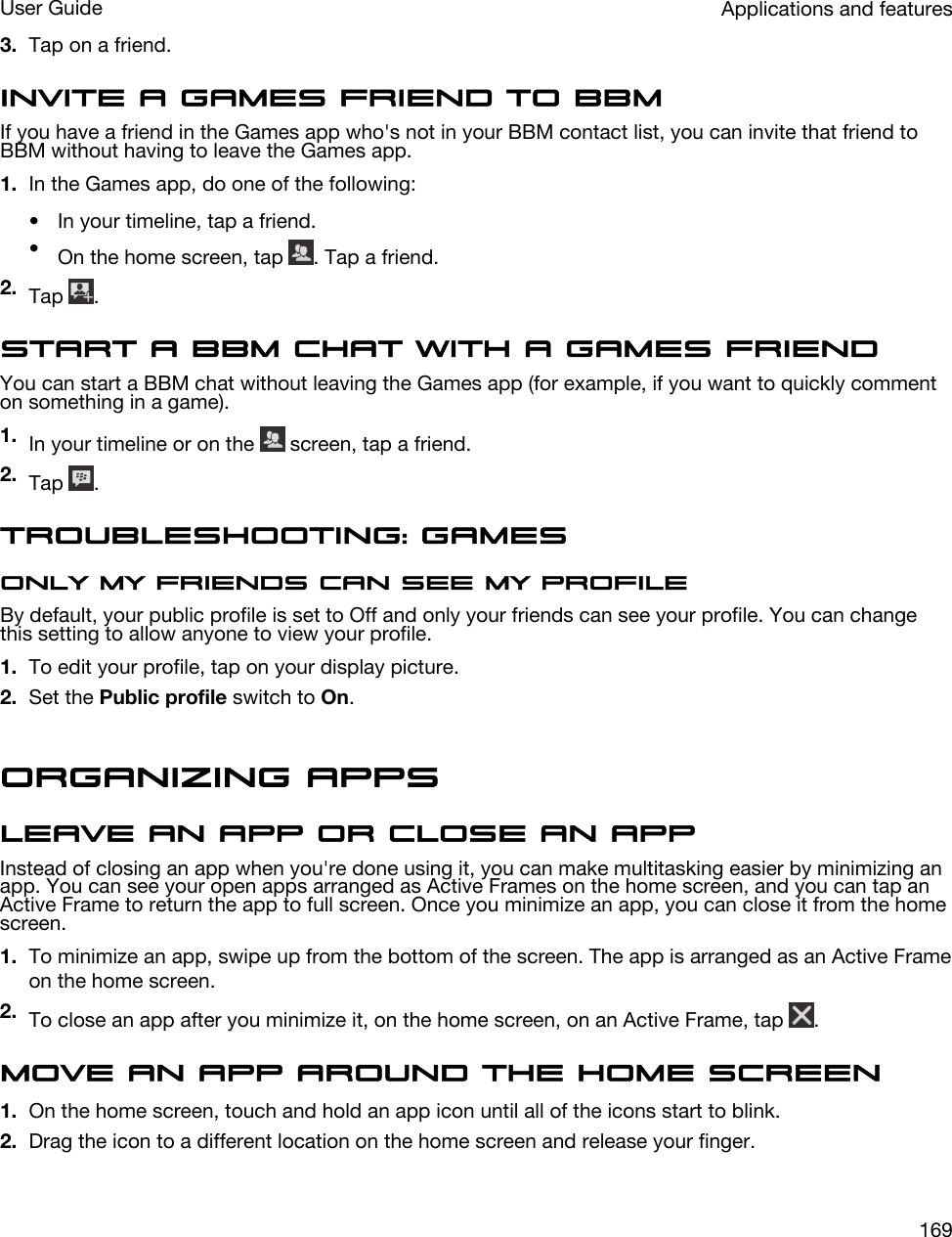 3. Tap on a friend.Invite a Games friend to BBMIf you have a friend in the Games app who&apos;s not in your BBM contact list, you can invite that friend to BBM without having to leave the Games app.1. In the Games app, do one of the following:• In your timeline, tap a friend.•On the home screen, tap  . Tap a friend.2. Tap  .Start a BBM chat with a Games friendYou can start a BBM chat without leaving the Games app (for example, if you want to quickly comment on something in a game).1. In your timeline or on the   screen, tap a friend.2. Tap  .Troubleshooting: GamesOnly my friends can see my profileBy default, your public profile is set to Off and only your friends can see your profile. You can change this setting to allow anyone to view your profile.1. To edit your profile, tap on your display picture.2. Set the Public profile switch to On.Organizing appsLeave an app or close an appInstead of closing an app when you&apos;re done using it, you can make multitasking easier by minimizing an app. You can see your open apps arranged as Active Frames on the home screen, and you can tap an Active Frame to return the app to full screen. Once you minimize an app, you can close it from the home screen.1. To minimize an app, swipe up from the bottom of the screen. The app is arranged as an Active Frame on the home screen.2. To close an app after you minimize it, on the home screen, on an Active Frame, tap  .Move an app around the home screen1. On the home screen, touch and hold an app icon until all of the icons start to blink.2. Drag the icon to a different location on the home screen and release your finger.Applications and featuresUser Guide169