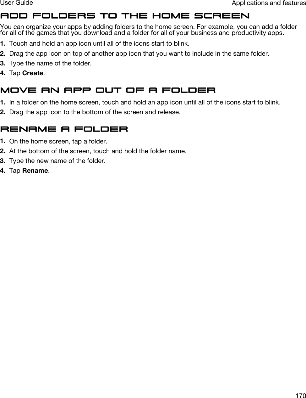 Add folders to the home screenYou can organize your apps by adding folders to the home screen. For example, you can add a folder for all of the games that you download and a folder for all of your business and productivity apps.1. Touch and hold an app icon until all of the icons start to blink.2. Drag the app icon on top of another app icon that you want to include in the same folder.3. Type the name of the folder.4. Tap Create.Move an app out of a folder1. In a folder on the home screen, touch and hold an app icon until all of the icons start to blink.2. Drag the app icon to the bottom of the screen and release.Rename a folder1. On the home screen, tap a folder.2. At the bottom of the screen, touch and hold the folder name.3. Type the new name of the folder.4. Tap Rename.Applications and featuresUser Guide170