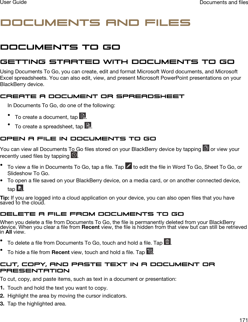 Documents and filesDocuments To GoGetting started with Documents To GoUsing Documents To Go, you can create, edit and format Microsoft Word documents, and Microsoft Excel spreadsheets. You can also edit, view, and present Microsoft PowerPoint presentations on your BlackBerry device.Create a document or spreadsheetIn Documents To Go, do one of the following:•To create a document, tap  .•To create a spreadsheet, tap  .Open a file in Documents To GoYou can view all Documents To Go files stored on your BlackBerry device by tapping   or view your recently used files by tapping  .•To view a file in Documents To Go, tap a file. Tap   to edit the file in Word To Go, Sheet To Go, or Slideshow To Go.• To open a file saved on your BlackBerry device, on a media card, or on another connected device, tap  .Tip: If you are logged into a cloud application on your device, you can also open files that you have saved to the cloud.Delete a file from Documents To GoWhen you delete a file from Documents To Go, the file is permanently deleted from your BlackBerry device. When you clear a file from Recent view, the file is hidden from that view but can still be retrieved in All view.•To delete a file from Documents To Go, touch and hold a file. Tap  .•To hide a file from Recent view, touch and hold a file. Tap  .Cut, copy, and paste text in a document or presentationTo cut, copy, and paste items, such as text in a document or presentation:1. Touch and hold the text you want to copy.2. Highlight the area by moving the cursor indicators.3. Tap the highlighted area.Documents and filesUser Guide171