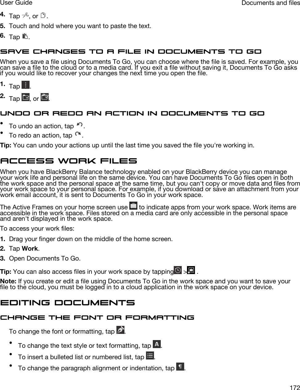4. Tap  , or  .5. Touch and hold where you want to paste the text.6. Tap  .Save changes to a file in Documents To GoWhen you save a file using Documents To Go, you can choose where the file is saved. For example, you can save a file to the cloud or to a media card. If you exit a file without saving it, Documents To Go asks if you would like to recover your changes the next time you open the file.1. Tap  .2. Tap  , or  .Undo or redo an action in Documents To Go•To undo an action, tap  .•To redo an action, tap  .Tip: You can undo your actions up until the last time you saved the file you&apos;re working in.Access work filesWhen you have BlackBerry Balance technology enabled on your BlackBerry device you can manage your work life and personal life on the same device. You can have Documents To Go files open in both the work space and the personal space at the same time, but you can&apos;t copy or move data and files from your work space to your personal space. For example, if you download or save an attachment from your work email account, it is sent to Documents To Go in your work space.The Active Frames on your home screen use   to indicate apps from your work space. Work items are accessible in the work space. Files stored on a media card are only accessible in the personal space and aren&apos;t displayed in the work space.To access your work files:1. Drag your finger down on the middle of the home screen.2. Tap Work.3. Open Documents To Go.Tip: You can also access files in your work space by tapping  &gt;  .Note: If you create or edit a file using Documents To Go in the work space and you want to save your file to the cloud, you must be logged in to a cloud application in the work space on your device.Editing documentsChange the font or formattingTo change the font or formatting, tap  .•To change the text style or text formatting, tap  .•To insert a bulleted list or numbered list, tap  .•To change the paragraph alignment or indentation, tap  .Documents and filesUser Guide172