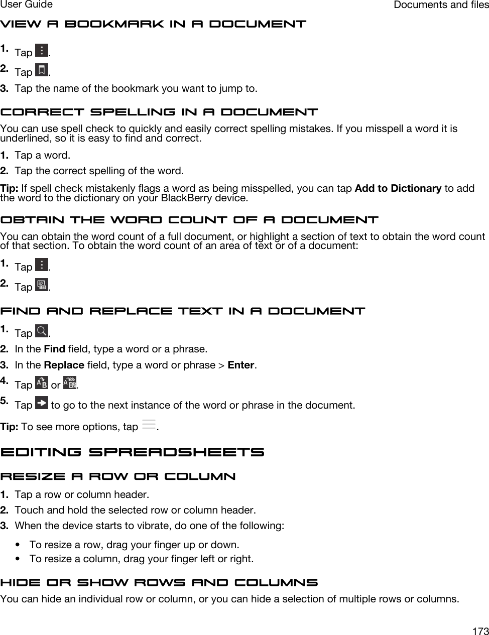 View a bookmark in a document1. Tap  .2. Tap  .3. Tap the name of the bookmark you want to jump to.Correct spelling in a documentYou can use spell check to quickly and easily correct spelling mistakes. If you misspell a word it is underlined, so it is easy to find and correct.1. Tap a word.2. Tap the correct spelling of the word.Tip: If spell check mistakenly flags a word as being misspelled, you can tap Add to Dictionary to add the word to the dictionary on your BlackBerry device.Obtain the word count of a documentYou can obtain the word count of a full document, or highlight a section of text to obtain the word count of that section. To obtain the word count of an area of text or of a document:1. Tap  .2. Tap  .Find and replace text in a document1. Tap  .2. In the Find field, type a word or a phrase.3. In the Replace field, type a word or phrase &gt; Enter.4. Tap   or  .5. Tap   to go to the next instance of the word or phrase in the document.Tip: To see more options, tap  .Editing spreadsheetsResize a row or column1. Tap a row or column header.2. Touch and hold the selected row or column header.3. When the device starts to vibrate, do one of the following:• To resize a row, drag your finger up or down.• To resize a column, drag your finger left or right.Hide or show rows and columnsYou can hide an individual row or column, or you can hide a selection of multiple rows or columns.Documents and filesUser Guide173