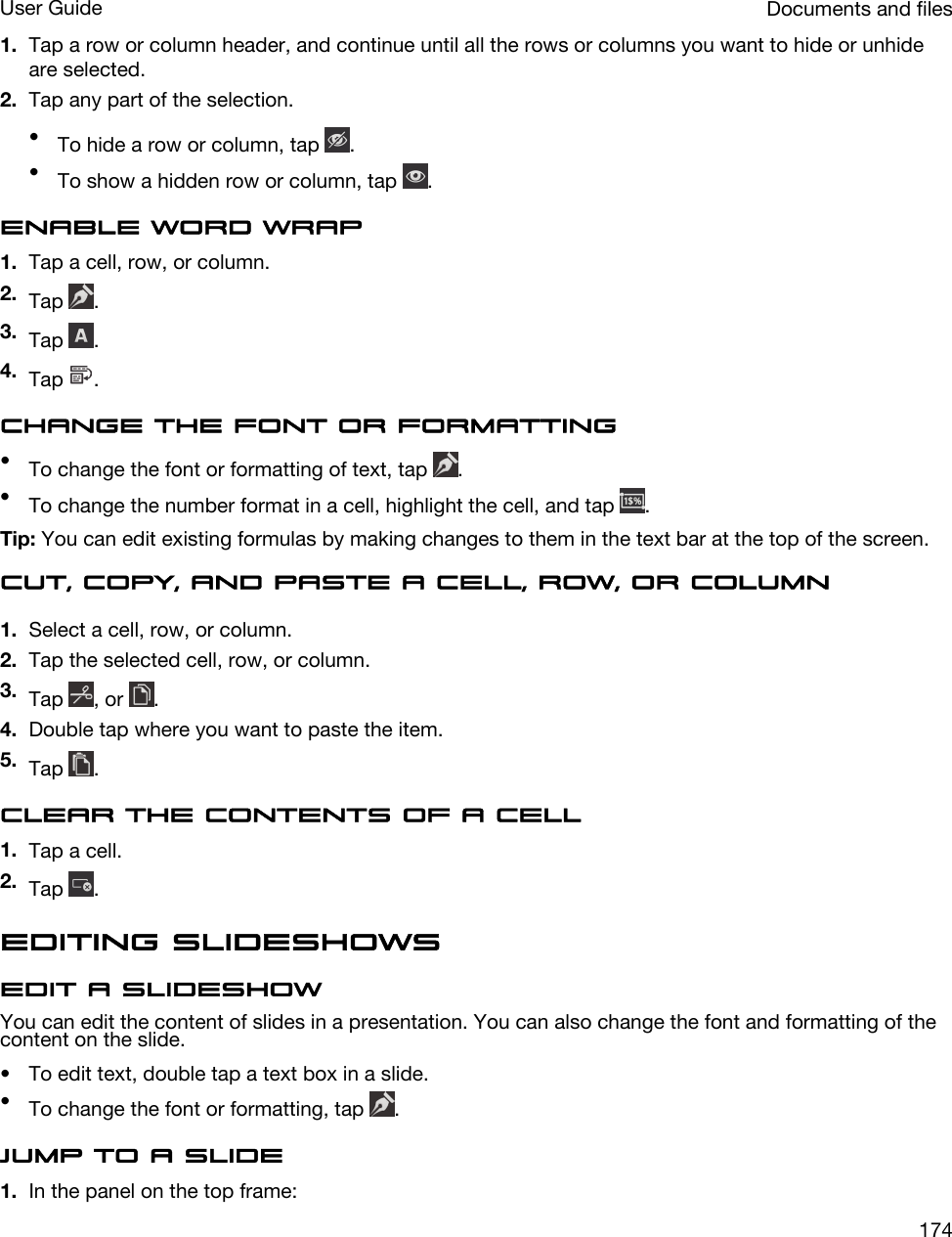 1. Tap a row or column header, and continue until all the rows or columns you want to hide or unhide are selected.2. Tap any part of the selection.•To hide a row or column, tap  .•To show a hidden row or column, tap  .Enable word wrap1. Tap a cell, row, or column.2. Tap  .3. Tap  .4. Tap  .Change the font or formatting•To change the font or formatting of text, tap  .•To change the number format in a cell, highlight the cell, and tap  .Tip: You can edit existing formulas by making changes to them in the text bar at the top of the screen.Cut, copy, and paste a cell, row, or column1. Select a cell, row, or column.2. Tap the selected cell, row, or column.3. Tap  , or  .4. Double tap where you want to paste the item.5. Tap  .Clear the contents of a cell1. Tap a cell.2. Tap  .Editing slideshowsEdit a slideshowYou can edit the content of slides in a presentation. You can also change the font and formatting of the content on the slide.• To edit text, double tap a text box in a slide.•To change the font or formatting, tap  .Jump to a slide1. In the panel on the top frame:Documents and filesUser Guide174
