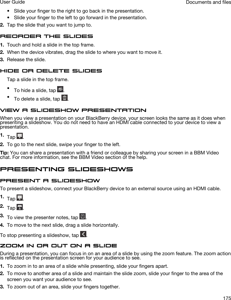 • Slide your finger to the right to go back in the presentation.• Slide your finger to the left to go forward in the presentation.2. Tap the slide that you want to jump to.Reorder the slides1. Touch and hold a slide in the top frame.2. When the device vibrates, drag the slide to where you want to move it.3. Release the slide.Hide or delete slidesTap a slide in the top frame.•To hide a slide, tap  .•To delete a slide, tap  .View a slideshow presentationWhen you view a presentation on your BlackBerry device, your screen looks the same as it does when presenting a slideshow. You do not need to have an HDMI cable connected to your device to view a presentation.1. Tap  .2. To go to the next slide, swipe your finger to the left.Tip: You can share a presentation with a friend or colleague by sharing your screen in a BBM Video chat. For more information, see the BBM Video section of the help.Presenting slideshowsPresent a slideshowTo present a slideshow, connect your BlackBerry device to an external source using an HDMI cable.1. Tap  .2. Tap  .3. To view the presenter notes, tap  .4. To move to the next slide, drag a slide horizontally.To stop presenting a slideshow, tap  .Zoom in or out on a slideDuring a presentation, you can focus in on an area of a slide by using the zoom feature. The zoom action is reflected on the presentation screen for your audience to see.1. To zoom in to an area of a slide while presenting, slide your fingers apart.2. To move to another area of a slide and maintain the slide zoom, slide your finger to the area of the screen you want your audience to see.3. To zoom out of an area, slide your fingers together.Documents and filesUser Guide175