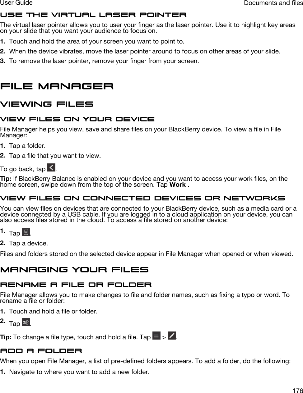 Use the virtual laser pointerThe virtual laser pointer allows you to user your finger as the laser pointer. Use it to highlight key areas on your slide that you want your audience to focus on.1. Touch and hold the area of your screen you want to point to.2. When the device vibrates, move the laser pointer around to focus on other areas of your slide.3. To remove the laser pointer, remove your finger from your screen.File ManagerViewing filesView files on your deviceFile Manager helps you view, save and share files on your BlackBerry device. To view a file in File Manager:1. Tap a folder.2. Tap a file that you want to view.To go back, tap  .Tip: If BlackBerry Balance is enabled on your device and you want to access your work files, on the home screen, swipe down from the top of the screen. Tap Work .View files on connected devices or networksYou can view files on devices that are connected to your BlackBerry device, such as a media card or a device connected by a USB cable. If you are logged in to a cloud application on your device, you can also access files stored in the cloud. To access a file stored on another device:1. Tap  .2. Tap a device.Files and folders stored on the selected device appear in File Manager when opened or when viewed.Managing your filesRename a file or folderFile Manager allows you to make changes to file and folder names, such as fixing a typo or word. To rename a file or folder:1. Touch and hold a file or folder.2. Tap  .Tip: To change a file type, touch and hold a file. Tap   &gt;  .Add a folderWhen you open File Manager, a list of pre-defined folders appears. To add a folder, do the following:1. Navigate to where you want to add a new folder.Documents and filesUser Guide176