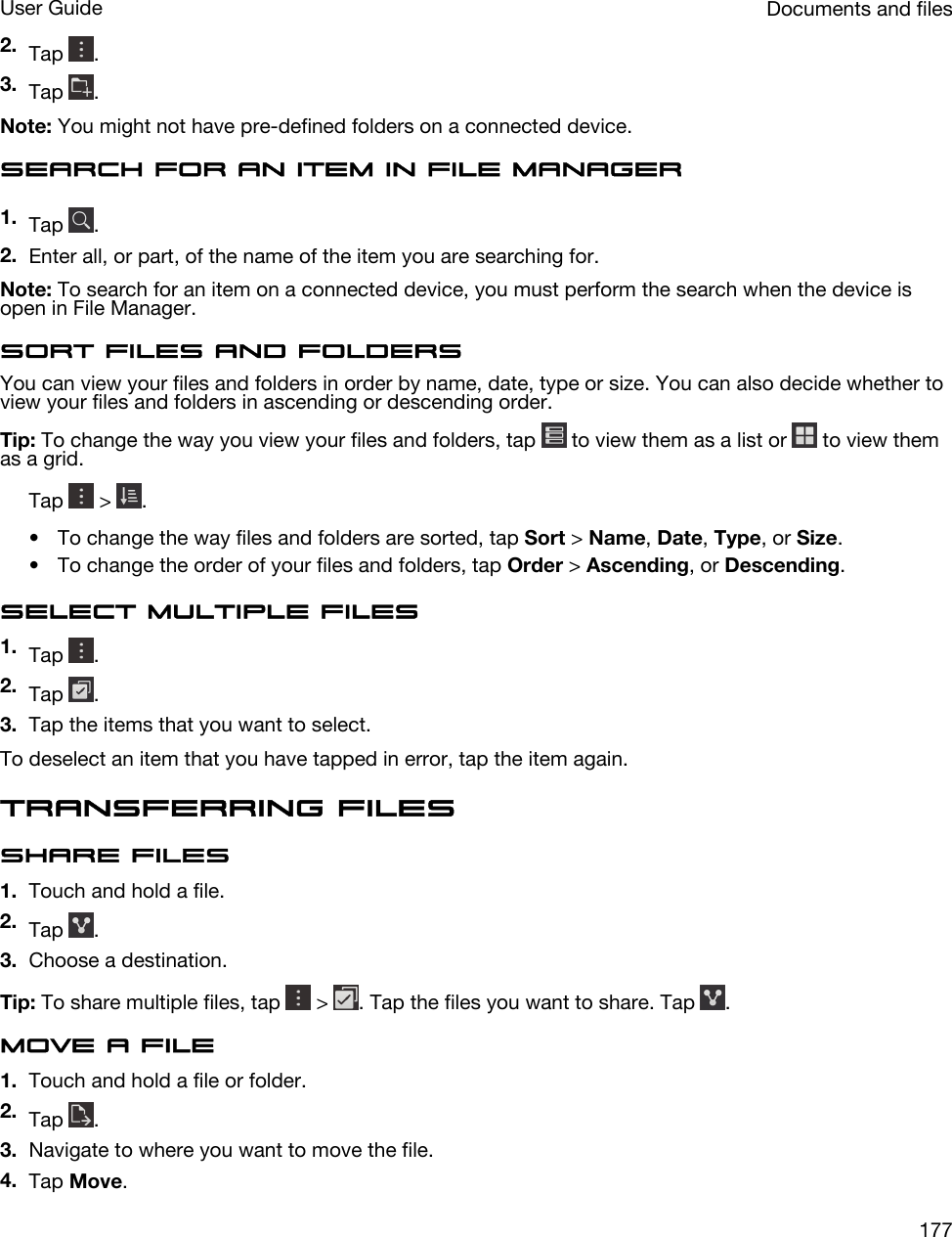 2. Tap  .3. Tap  .Note: You might not have pre-defined folders on a connected device.Search for an item in File Manager1. Tap  .2. Enter all, or part, of the name of the item you are searching for.Note: To search for an item on a connected device, you must perform the search when the device is open in File Manager.Sort files and foldersYou can view your files and folders in order by name, date, type or size. You can also decide whether to view your files and folders in ascending or descending order.Tip: To change the way you view your files and folders, tap   to view them as a list or   to view them as a grid.Tap   &gt;  .• To change the way files and folders are sorted, tap Sort &gt; Name, Date, Type, or Size.• To change the order of your files and folders, tap Order &gt; Ascending, or Descending.Select multiple files1. Tap  .2. Tap  .3. Tap the items that you want to select.To deselect an item that you have tapped in error, tap the item again.Transferring filesShare files1. Touch and hold a file.2. Tap  .3. Choose a destination.Tip: To share multiple files, tap   &gt;  . Tap the files you want to share. Tap  .Move a file1. Touch and hold a file or folder.2. Tap  .3. Navigate to where you want to move the file.4. Tap Move.Documents and filesUser Guide177