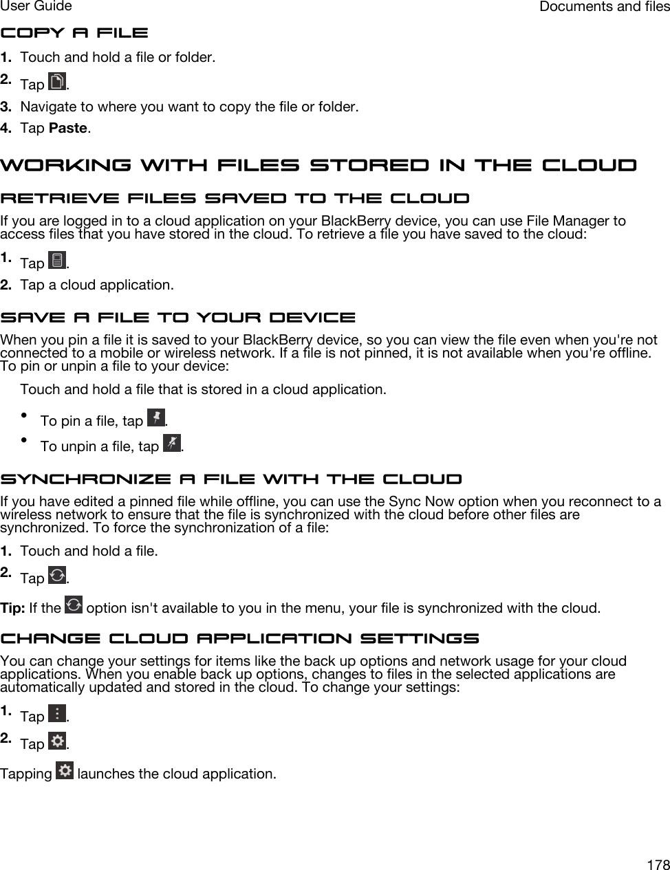 Copy a file1. Touch and hold a file or folder.2. Tap  .3. Navigate to where you want to copy the file or folder.4. Tap Paste.Working with files stored in the cloudRetrieve files saved to the cloudIf you are logged in to a cloud application on your BlackBerry device, you can use File Manager to access files that you have stored in the cloud. To retrieve a file you have saved to the cloud:1. Tap  .2. Tap a cloud application.Save a file to your deviceWhen you pin a file it is saved to your BlackBerry device, so you can view the file even when you&apos;re not connected to a mobile or wireless network. If a file is not pinned, it is not available when you&apos;re offline. To pin or unpin a file to your device:Touch and hold a file that is stored in a cloud application.•To pin a file, tap  .•To unpin a file, tap  .Synchronize a file with the cloudIf you have edited a pinned file while offline, you can use the Sync Now option when you reconnect to a wireless network to ensure that the file is synchronized with the cloud before other files are synchronized. To force the synchronization of a file:1. Touch and hold a file.2. Tap  .Tip: If the   option isn&apos;t available to you in the menu, your file is synchronized with the cloud.Change cloud application settingsYou can change your settings for items like the back up options and network usage for your cloud applications. When you enable back up options, changes to files in the selected applications are automatically updated and stored in the cloud. To change your settings:1. Tap  .2. Tap  .Tapping   launches the cloud application.Documents and filesUser Guide178