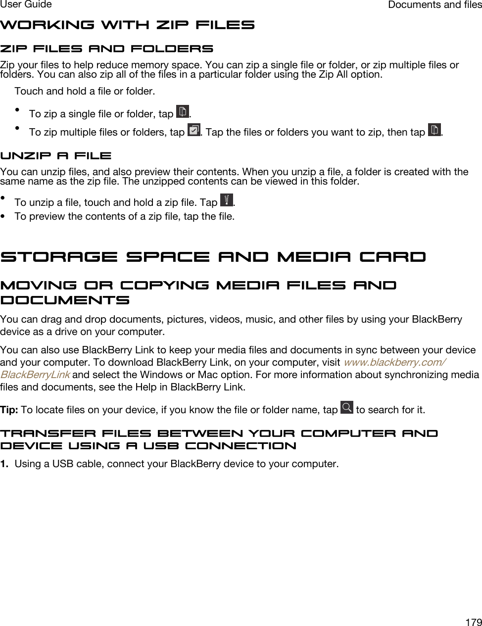 Working with zip filesZip files and foldersZip your files to help reduce memory space. You can zip a single file or folder, or zip multiple files or folders. You can also zip all of the files in a particular folder using the Zip All option.Touch and hold a file or folder.•To zip a single file or folder, tap  .•To zip multiple files or folders, tap  . Tap the files or folders you want to zip, then tap  .Unzip a fileYou can unzip files, and also preview their contents. When you unzip a file, a folder is created with the same name as the zip file. The unzipped contents can be viewed in this folder.•To unzip a file, touch and hold a zip file. Tap  .• To preview the contents of a zip file, tap the file.Storage space and media cardMoving or copying media files and documentsYou can drag and drop documents, pictures, videos, music, and other files by using your BlackBerry device as a drive on your computer.You can also use BlackBerry Link to keep your media files and documents in sync between your device and your computer. To download BlackBerry Link, on your computer, visit www.blackberry.com/BlackBerryLink and select the Windows or Mac option. For more information about synchronizing media files and documents, see the Help in BlackBerry Link.Tip: To locate files on your device, if you know the file or folder name, tap   to search for it.Transfer files between your computer and device using a USB connection1. Using a USB cable, connect your BlackBerry device to your computer. Documents and filesUser Guide179