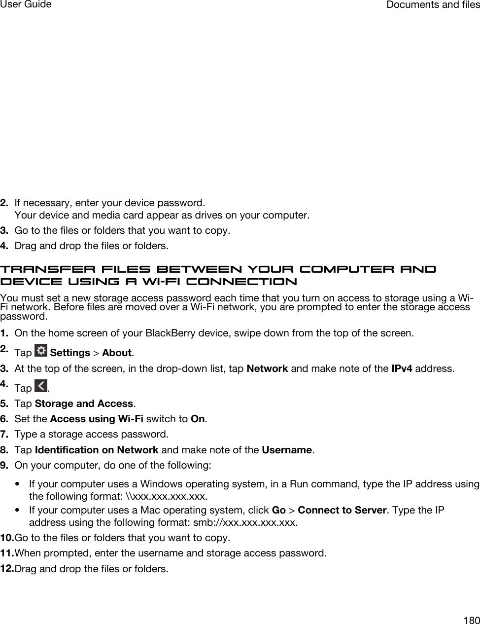  2. If necessary, enter your device password.Your device and media card appear as drives on your computer.3. Go to the files or folders that you want to copy.4. Drag and drop the files or folders.Transfer files between your computer and device using a Wi-Fi connectionYou must set a new storage access password each time that you turn on access to storage using a Wi-Fi network. Before files are moved over a Wi-Fi network, you are prompted to enter the storage access password.1. On the home screen of your BlackBerry device, swipe down from the top of the screen.2. Tap   Settings &gt; About.3. At the top of the screen, in the drop-down list, tap Network and make note of the IPv4 address.4. Tap  .5. Tap Storage and Access.6. Set the Access using Wi-Fi switch to On.7. Type a storage access password.8. Tap Identification on Network and make note of the Username.9. On your computer, do one of the following:• If your computer uses a Windows operating system, in a Run command, type the IP address using the following format: \\xxx.xxx.xxx.xxx.• If your computer uses a Mac operating system, click Go &gt; Connect to Server. Type the IP address using the following format: smb://xxx.xxx.xxx.xxx.10.Go to the files or folders that you want to copy.11.When prompted, enter the username and storage access password.12.Drag and drop the files or folders.Documents and filesUser Guide180