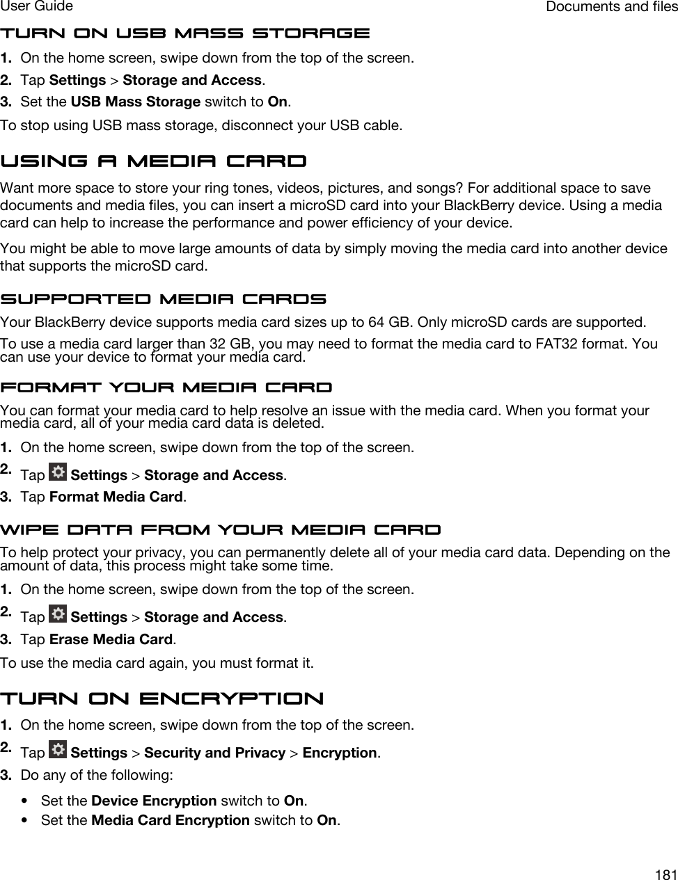 Turn on USB mass storage1. On the home screen, swipe down from the top of the screen.2. Tap Settings &gt; Storage and Access.3. Set the USB Mass Storage switch to On.To stop using USB mass storage, disconnect your USB cable.Using a media cardWant more space to store your ring tones, videos, pictures, and songs? For additional space to save documents and media files, you can insert a microSD card into your BlackBerry device. Using a media card can help to increase the performance and power efficiency of your device.You might be able to move large amounts of data by simply moving the media card into another device that supports the microSD card.Supported media cardsYour BlackBerry device supports media card sizes up to 64 GB. Only microSD cards are supported.To use a media card larger than 32 GB, you may need to format the media card to FAT32 format. You can use your device to format your media card.Format your media cardYou can format your media card to help resolve an issue with the media card. When you format your media card, all of your media card data is deleted.1. On the home screen, swipe down from the top of the screen.2. Tap   Settings &gt; Storage and Access.3. Tap Format Media Card.Wipe data from your media cardTo help protect your privacy, you can permanently delete all of your media card data. Depending on the amount of data, this process might take some time.1. On the home screen, swipe down from the top of the screen.2. Tap   Settings &gt; Storage and Access.3. Tap Erase Media Card.To use the media card again, you must format it.Turn on encryption1. On the home screen, swipe down from the top of the screen.2. Tap   Settings &gt; Security and Privacy &gt; Encryption.3. Do any of the following:• Set the Device Encryption switch to On.• Set the Media Card Encryption switch to On.Documents and filesUser Guide181