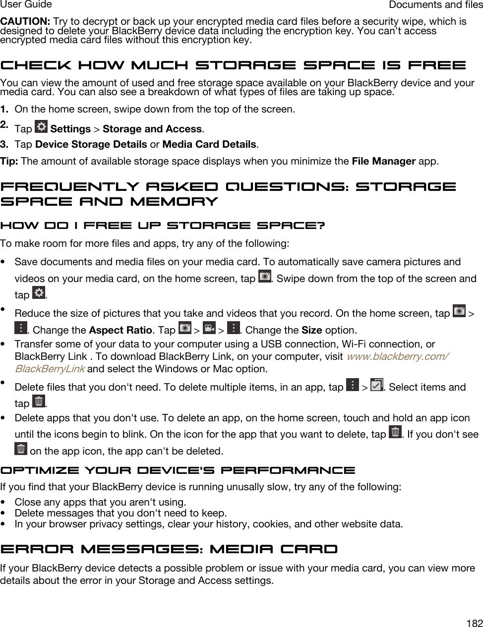 CAUTION: Try to decrypt or back up your encrypted media card files before a security wipe, which is designed to delete your BlackBerry device data including the encryption key. You can&apos;t access encrypted media card files without this encryption key.Check how much storage space is freeYou can view the amount of used and free storage space available on your BlackBerry device and your media card. You can also see a breakdown of what types of files are taking up space.1. On the home screen, swipe down from the top of the screen.2. Tap   Settings &gt; Storage and Access.3. Tap Device Storage Details or Media Card Details.Tip: The amount of available storage space displays when you minimize the File Manager app.Frequently asked questions: Storage space and memoryHow do I free up storage space?To make room for more files and apps, try any of the following:• Save documents and media files on your media card. To automatically save camera pictures and videos on your media card, on the home screen, tap  . Swipe down from the top of the screen and tap  .•Reduce the size of pictures that you take and videos that you record. On the home screen, tap   &gt; . Change the Aspect Ratio. Tap   &gt;   &gt;  . Change the Size option.• Transfer some of your data to your computer using a USB connection, Wi-Fi connection, or BlackBerry Link . To download BlackBerry Link, on your computer, visit www.blackberry.com/BlackBerryLink and select the Windows or Mac option.•Delete files that you don&apos;t need. To delete multiple items, in an app, tap   &gt;  . Select items and tap  .• Delete apps that you don&apos;t use. To delete an app, on the home screen, touch and hold an app icon until the icons begin to blink. On the icon for the app that you want to delete, tap  . If you don&apos;t see  on the app icon, the app can&apos;t be deleted.Optimize your device&apos;s performanceIf you find that your BlackBerry device is running unusally slow, try any of the following:• Close any apps that you aren&apos;t using.• Delete messages that you don&apos;t need to keep.• In your browser privacy settings, clear your history, cookies, and other website data.Error messages: Media cardIf your BlackBerry device detects a possible problem or issue with your media card, you can view more details about the error in your Storage and Access settings.Documents and filesUser Guide182