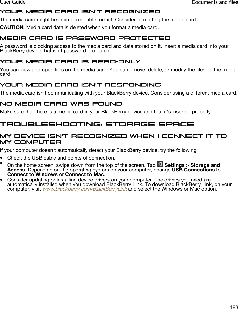 Your media card isn&apos;t recognizedThe media card might be in an unreadable format. Consider formatting the media card.CAUTION: Media card data is deleted when you format a media card.Media card is password protectedA password is blocking access to the media card and data stored on it. Insert a media card into your BlackBerry device that isn&apos;t password protected.Your media card is read-onlyYou can view and open files on the media card. You can&apos;t move, delete, or modify the files on the media card.Your media card isn&apos;t respondingThe media card isn&apos;t communicating with your BlackBerry device. Consider using a different media card.No media card was foundMake sure that there is a media card in your BlackBerry device and that it&apos;s inserted properly.Troubleshooting: Storage spaceMy device isn&apos;t recognized when I connect it to my computerIf your computer doesn&apos;t automatically detect your BlackBerry device, try the following:• Check the USB cable and points of connection.•On the home screen, swipe down from the top of the screen. Tap   Settings &gt; Storage and Access. Depending on the operating system on your computer, change USB Connections to Connect to Windows or Connect to Mac.• Consider updating or installing device drivers on your computer. The drivers you need are automatically installed when you download BlackBerry Link. To download BlackBerry Link, on your computer, visit www.blackberry.com/BlackBerryLink and select the Windows or Mac option.Documents and filesUser Guide183