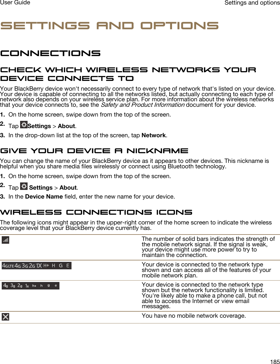 Settings and optionsConnectionsCheck which wireless networks your device connects toYour BlackBerry device won&apos;t necessarily connect to every type of network that&apos;s listed on your device. Your device is capable of connecting to all the networks listed, but actually connecting to each type of network also depends on your wireless service plan. For more information about the wireless networks that your device connects to, see the Safety and Product Information document for your device.1. On the home screen, swipe down from the top of the screen.2. Tap  Settings &gt; About.3. In the drop-down list at the top of the screen, tap Network.Give your device a nicknameYou can change the name of your BlackBerry device as it appears to other devices. This nickname is helpful when you share media files wirelessly or connect using Bluetooth technology.1. On the home screen, swipe down from the top of the screen.2. Tap   Settings &gt; About.3. In the Device Name field, enter the new name for your device.Wireless connections iconsThe following icons might appear in the upper-right corner of the home screen to indicate the wireless coverage level that your BlackBerry device currently has.The number of solid bars indicates the strength of the mobile network signal. If the signal is weak, your device might use more power to try to maintain the connection.Your device is connected to the network type shown and can access all of the features of your mobile network plan.Your device is connected to the network type shown but the network functionality is limited. You&apos;re likely able to make a phone call, but not able to access the Internet or view email messages.You have no mobile network coverage.Settings and optionsUser Guide185