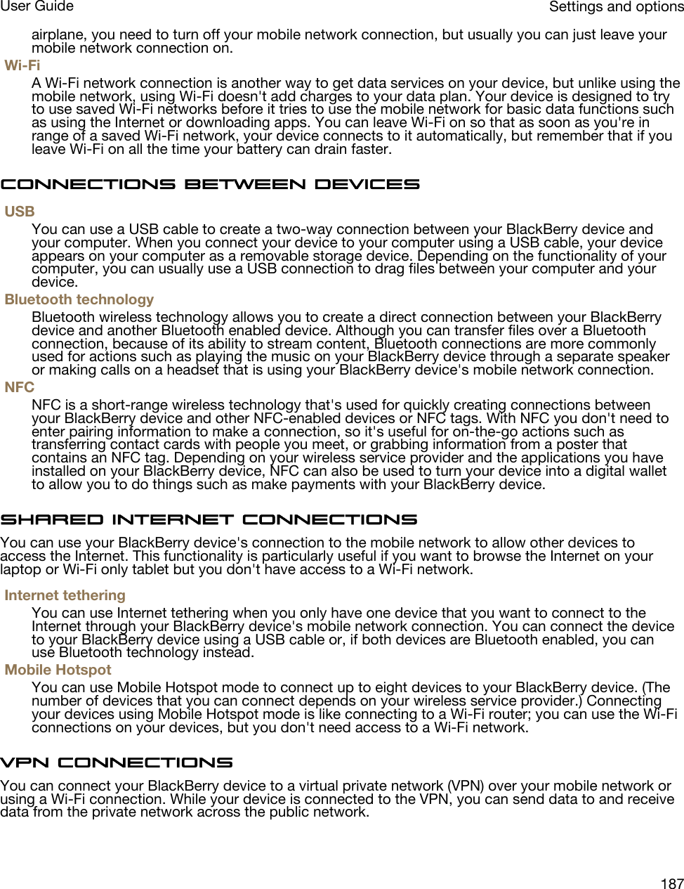 airplane, you need to turn off your mobile network connection, but usually you can just leave your mobile network connection on.Wi-FiA Wi-Fi network connection is another way to get data services on your device, but unlike using the mobile network, using Wi-Fi doesn&apos;t add charges to your data plan. Your device is designed to try to use saved Wi-Fi networks before it tries to use the mobile network for basic data functions such as using the Internet or downloading apps. You can leave Wi-Fi on so that as soon as you&apos;re in range of a saved Wi-Fi network, your device connects to it automatically, but remember that if you leave Wi-Fi on all the time your battery can drain faster.Connections between devicesUSBYou can use a USB cable to create a two-way connection between your BlackBerry device and your computer. When you connect your device to your computer using a USB cable, your device appears on your computer as a removable storage device. Depending on the functionality of your computer, you can usually use a USB connection to drag files between your computer and your device.Bluetooth technologyBluetooth wireless technology allows you to create a direct connection between your BlackBerry device and another Bluetooth enabled device. Although you can transfer files over a Bluetooth connection, because of its ability to stream content, Bluetooth connections are more commonly used for actions such as playing the music on your BlackBerry device through a separate speaker or making calls on a headset that is using your BlackBerry device&apos;s mobile network connection.NFCNFC is a short-range wireless technology that&apos;s used for quickly creating connections between your BlackBerry device and other NFC-enabled devices or NFC tags. With NFC you don&apos;t need to enter pairing information to make a connection, so it&apos;s useful for on-the-go actions such as transferring contact cards with people you meet, or grabbing information from a poster that contains an NFC tag. Depending on your wireless service provider and the applications you have installed on your BlackBerry device, NFC can also be used to turn your device into a digital wallet to allow you to do things such as make payments with your BlackBerry device.Shared Internet connectionsYou can use your BlackBerry device&apos;s connection to the mobile network to allow other devices to access the Internet. This functionality is particularly useful if you want to browse the Internet on your laptop or Wi-Fi only tablet but you don&apos;t have access to a Wi-Fi network.Internet tetheringYou can use Internet tethering when you only have one device that you want to connect to the Internet through your BlackBerry device&apos;s mobile network connection. You can connect the device to your BlackBerry device using a USB cable or, if both devices are Bluetooth enabled, you can use Bluetooth technology instead.Mobile HotspotYou can use Mobile Hotspot mode to connect up to eight devices to your BlackBerry device. (The number of devices that you can connect depends on your wireless service provider.) Connecting your devices using Mobile Hotspot mode is like connecting to a Wi-Fi router; you can use the Wi-Fi connections on your devices, but you don&apos;t need access to a Wi-Fi network.VPN connectionsYou can connect your BlackBerry device to a virtual private network (VPN) over your mobile network or using a Wi-Fi connection. While your device is connected to the VPN, you can send data to and receive data from the private network across the public network.Settings and optionsUser Guide187