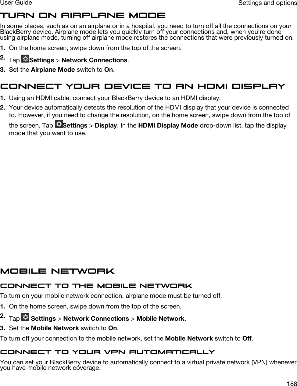 Turn on airplane modeIn some places, such as on an airplane or in a hospital, you need to turn off all the connections on your BlackBerry device. Airplane mode lets you quickly turn off your connections and, when you&apos;re done using airplane mode, turning off airplane mode restores the connections that were previously turned on.1. On the home screen, swipe down from the top of the screen.2. Tap  Settings &gt; Network Connections.3. Set the Airplane Mode switch to On.Connect your device to an HDMI display1. Using an HDMI cable, connect your BlackBerry device to an HDMI display.2. Your device automatically detects the resolution of the HDMI display that your device is connected to. However, if you need to change the resolution, on the home screen, swipe down from the top of the screen. Tap  Settings &gt; Display. In the HDMI Display Mode drop-down list, tap the display mode that you want to use.  Mobile networkConnect to the mobile networkTo turn on your mobile network connection, airplane mode must be turned off.1. On the home screen, swipe down from the top of the screen.2. Tap   Settings &gt; Network Connections &gt; Mobile Network.3. Set the Mobile Network switch to On.To turn off your connection to the mobile network, set the Mobile Network switch to Off.Connect to your VPN automaticallyYou can set your BlackBerry device to automatically connect to a virtual private network (VPN) whenever you have mobile network coverage.Settings and optionsUser Guide188