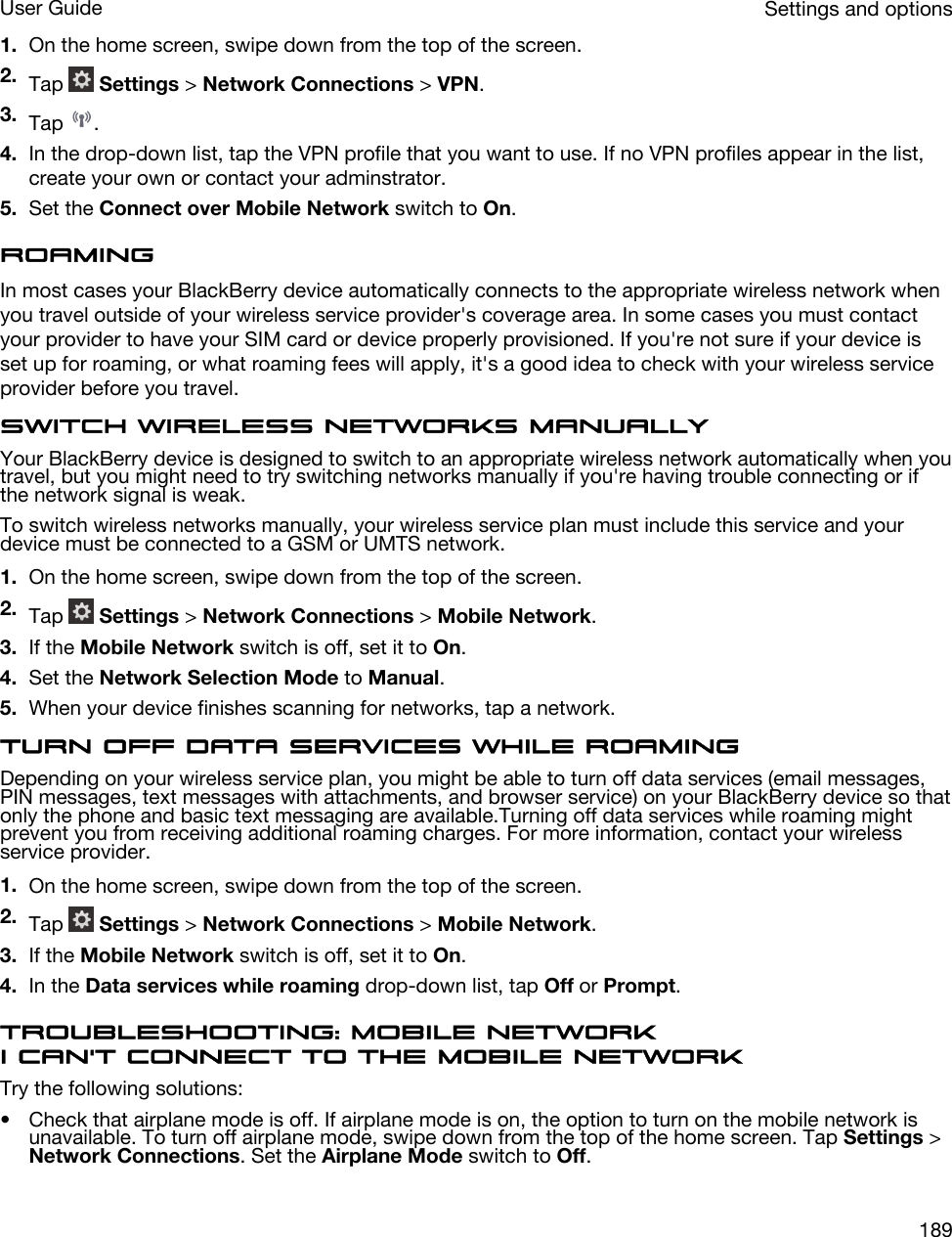 1. On the home screen, swipe down from the top of the screen.2. Tap   Settings &gt; Network Connections &gt; VPN.3. Tap  .4. In the drop-down list, tap the VPN profile that you want to use. If no VPN profiles appear in the list, create your own or contact your adminstrator.5. Set the Connect over Mobile Network switch to On.RoamingIn most cases your BlackBerry device automatically connects to the appropriate wireless network when you travel outside of your wireless service provider&apos;s coverage area. In some cases you must contact your provider to have your SIM card or device properly provisioned. If you&apos;re not sure if your device is set up for roaming, or what roaming fees will apply, it&apos;s a good idea to check with your wireless service provider before you travel.Switch wireless networks manuallyYour BlackBerry device is designed to switch to an appropriate wireless network automatically when you travel, but you might need to try switching networks manually if you&apos;re having trouble connecting or if the network signal is weak.To switch wireless networks manually, your wireless service plan must include this service and your device must be connected to a GSM or UMTS network.1. On the home screen, swipe down from the top of the screen.2. Tap   Settings &gt; Network Connections &gt; Mobile Network.3. If the Mobile Network switch is off, set it to On.4. Set the Network Selection Mode to Manual.5. When your device finishes scanning for networks, tap a network.Turn off data services while roamingDepending on your wireless service plan, you might be able to turn off data services (email messages, PIN messages, text messages with attachments, and browser service) on your BlackBerry device so that only the phone and basic text messaging are available.Turning off data services while roaming might prevent you from receiving additional roaming charges. For more information, contact your wireless service provider.1. On the home screen, swipe down from the top of the screen.2. Tap   Settings &gt; Network Connections &gt; Mobile Network.3. If the Mobile Network switch is off, set it to On.4. In the Data services while roaming drop-down list, tap Off or Prompt.Troubleshooting: Mobile networkI can&apos;t connect to the mobile networkTry the following solutions:• Check that airplane mode is off. If airplane mode is on, the option to turn on the mobile network is unavailable. To turn off airplane mode, swipe down from the top of the home screen. Tap Settings &gt; Network Connections. Set the Airplane Mode switch to Off.Settings and optionsUser Guide189