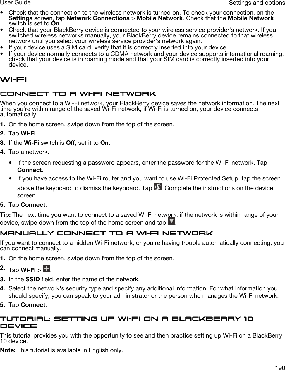 • Check that the connection to the wireless network is turned on. To check your connection, on the Settings screen, tap Network Connections &gt; Mobile Network. Check that the Mobile Network switch is set to On.• Check that your BlackBerry device is connected to your wireless service provider&apos;s network. If you switched wireless networks manually, your BlackBerry device remains connected to that wireless network until you select your wireless service provider&apos;s network again.• If your device uses a SIM card, verify that it is correctly inserted into your device.• If your device normally connects to a CDMA network and your device supports international roaming, check that your device is in roaming mode and that your SIM card is correctly inserted into your device.Wi-FiConnect to a Wi-Fi networkWhen you connect to a Wi-Fi network, your BlackBerry device saves the network information. The next time you&apos;re within range of the saved Wi-Fi network, if Wi-Fi is turned on, your device connects automatically.1. On the home screen, swipe down from the top of the screen.2. Tap Wi-Fi.3. If the Wi-Fi switch is Off, set it to On.4. Tap a network.• If the screen requesting a password appears, enter the password for the Wi-Fi network. Tap Connect.• If you have access to the Wi-Fi router and you want to use Wi-Fi Protected Setup, tap the screen above the keyboard to dismiss the keyboard. Tap  . Complete the instructions on the device screen.5. Tap Connect.Tip: The next time you want to connect to a saved Wi-Fi network, if the network is within range of your device, swipe down from the top of the home screen and tap  .Manually connect to a Wi-Fi networkIf you want to connect to a hidden Wi-Fi network, or you&apos;re having trouble automatically connecting, you can connect manually.1. On the home screen, swipe down from the top of the screen.2. Tap Wi-Fi &gt;  .3. In the SSID field, enter the name of the network.4. Select the network&apos;s security type and specify any additional information. For what information you should specify, you can speak to your administrator or the person who manages the Wi-Fi network.5. Tap Connect.Tutorial: Setting up Wi-Fi on a BlackBerry 10 deviceThis tutorial provides you with the opportunity to see and then practice setting up Wi-Fi on a BlackBerry 10 device.Note: This tutorial is available in English only.Settings and optionsUser Guide190