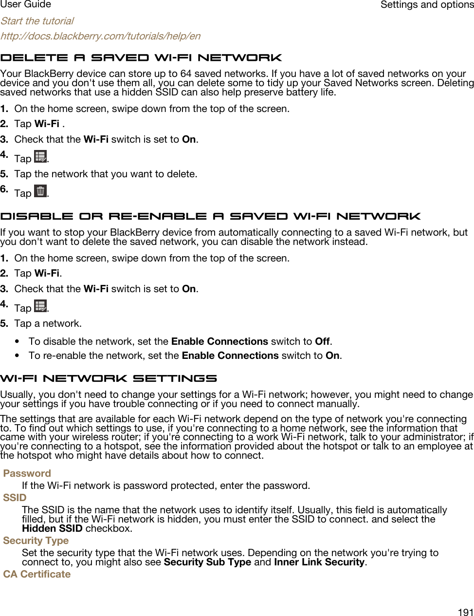 Start the tutorialhttp://docs.blackberry.com/tutorials/help/enDelete a saved Wi-Fi networkYour BlackBerry device can store up to 64 saved networks. If you have a lot of saved networks on your device and you don&apos;t use them all, you can delete some to tidy up your Saved Networks screen. Deleting saved networks that use a hidden SSID can also help preserve battery life.1. On the home screen, swipe down from the top of the screen.2. Tap Wi-Fi .3. Check that the Wi-Fi switch is set to On.4. Tap  .5. Tap the network that you want to delete.6. Tap  .Disable or re-enable a saved Wi-Fi networkIf you want to stop your BlackBerry device from automatically connecting to a saved Wi-Fi network, but you don&apos;t want to delete the saved network, you can disable the network instead.1. On the home screen, swipe down from the top of the screen.2. Tap Wi-Fi.3. Check that the Wi-Fi switch is set to On.4. Tap  .5. Tap a network.• To disable the network, set the Enable Connections switch to Off.• To re-enable the network, set the Enable Connections switch to On.Wi-Fi network settingsUsually, you don&apos;t need to change your settings for a Wi-Fi network; however, you might need to change your settings if you have trouble connecting or if you need to connect manually.The settings that are available for each Wi-Fi network depend on the type of network you&apos;re connecting to. To find out which settings to use, if you&apos;re connecting to a home network, see the information that came with your wireless router; if you&apos;re connecting to a work Wi-Fi network, talk to your administrator; if you&apos;re connecting to a hotspot, see the information provided about the hotspot or talk to an employee at the hotspot who might have details about how to connect.PasswordIf the Wi-Fi network is password protected, enter the password.SSIDThe SSID is the name that the network uses to identify itself. Usually, this field is automatically filled, but if the Wi-Fi network is hidden, you must enter the SSID to connect. and select the Hidden SSID checkbox.Security TypeSet the security type that the Wi-Fi network uses. Depending on the network you&apos;re trying to connect to, you might also see Security Sub Type and Inner Link Security.CA CertificateSettings and optionsUser Guide191