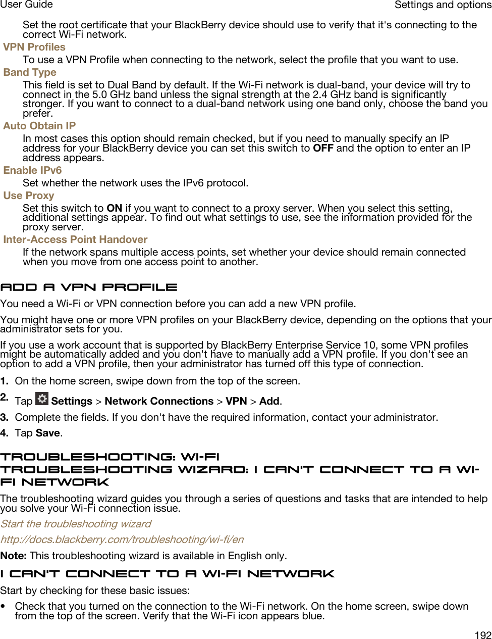 Set the root certificate that your BlackBerry device should use to verify that it&apos;s connecting to the correct Wi-Fi network.VPN ProfilesTo use a VPN Profile when connecting to the network, select the profile that you want to use.Band TypeThis field is set to Dual Band by default. If the Wi-Fi network is dual-band, your device will try to connect in the 5.0 GHz band unless the signal strength at the 2.4 GHz band is significantly stronger. If you want to connect to a dual-band network using one band only, choose the band you prefer.Auto Obtain IPIn most cases this option should remain checked, but if you need to manually specify an IP address for your BlackBerry device you can set this switch to OFF and the option to enter an IP address appears.Enable IPv6Set whether the network uses the IPv6 protocol.Use ProxySet this switch to ON if you want to connect to a proxy server. When you select this setting, additional settings appear. To find out what settings to use, see the information provided for the proxy server.Inter-Access Point HandoverIf the network spans multiple access points, set whether your device should remain connected when you move from one access point to another.Add a VPN profileYou need a Wi-Fi or VPN connection before you can add a new VPN profile.You might have one or more VPN profiles on your BlackBerry device, depending on the options that your administrator sets for you.If you use a work account that is supported by BlackBerry Enterprise Service 10, some VPN profiles might be automatically added and you don&apos;t have to manually add a VPN profile. If you don&apos;t see an option to add a VPN profile, then your administrator has turned off this type of connection.1. On the home screen, swipe down from the top of the screen.2. Tap   Settings &gt; Network Connections &gt; VPN &gt; Add.3. Complete the fields. If you don&apos;t have the required information, contact your administrator.4. Tap Save.Troubleshooting: Wi-FiTroubleshooting wizard: I can&apos;t connect to a Wi-Fi networkThe troubleshooting wizard guides you through a series of questions and tasks that are intended to help you solve your Wi-Fi connection issue.Start the troubleshooting wizardhttp://docs.blackberry.com/troubleshooting/wi-fi/enNote: This troubleshooting wizard is available in English only.I can&apos;t connect to a Wi-Fi networkStart by checking for these basic issues:• Check that you turned on the connection to the Wi-Fi network. On the home screen, swipe down from the top of the screen. Verify that the Wi-Fi icon appears blue.Settings and optionsUser Guide192