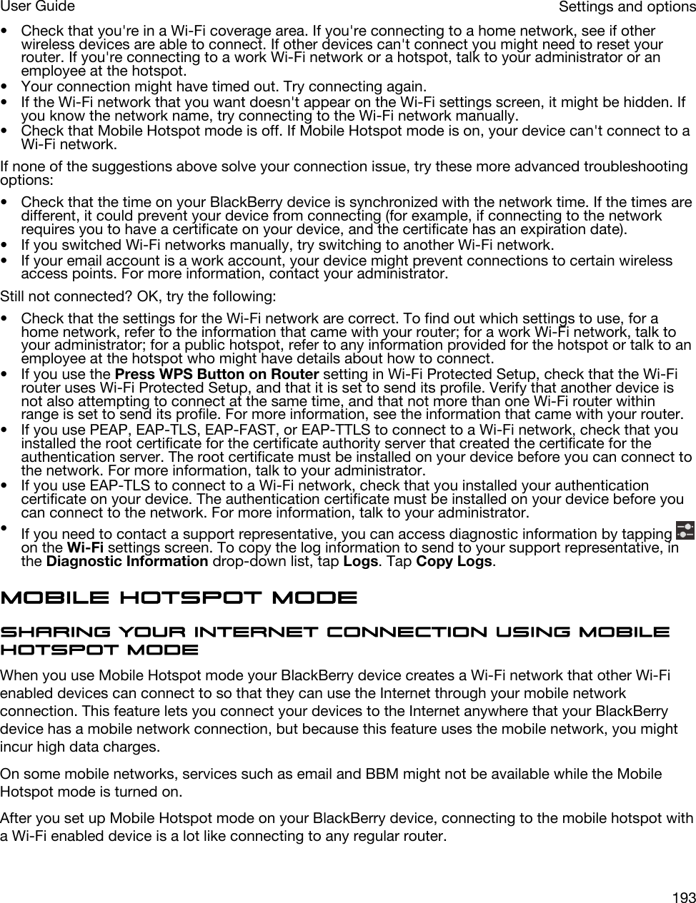• Check that you&apos;re in a Wi-Fi coverage area. If you&apos;re connecting to a home network, see if other wireless devices are able to connect. If other devices can&apos;t connect you might need to reset your router. If you&apos;re connecting to a work Wi-Fi network or a hotspot, talk to your administrator or an employee at the hotspot.• Your connection might have timed out. Try connecting again.• If the Wi-Fi network that you want doesn&apos;t appear on the Wi-Fi settings screen, it might be hidden. If you know the network name, try connecting to the Wi-Fi network manually.• Check that Mobile Hotspot mode is off. If Mobile Hotspot mode is on, your device can&apos;t connect to a Wi-Fi network.If none of the suggestions above solve your connection issue, try these more advanced troubleshooting options:• Check that the time on your BlackBerry device is synchronized with the network time. If the times are different, it could prevent your device from connecting (for example, if connecting to the network requires you to have a certificate on your device, and the certificate has an expiration date).• If you switched Wi-Fi networks manually, try switching to another Wi-Fi network.• If your email account is a work account, your device might prevent connections to certain wireless access points. For more information, contact your administrator.Still not connected? OK, try the following:• Check that the settings for the Wi-Fi network are correct. To find out which settings to use, for a home network, refer to the information that came with your router; for a work Wi-Fi network, talk to your administrator; for a public hotspot, refer to any information provided for the hotspot or talk to an employee at the hotspot who might have details about how to connect.• If you use the Press WPS Button on Router setting in Wi-Fi Protected Setup, check that the Wi-Fi router uses Wi-Fi Protected Setup, and that it is set to send its profile. Verify that another device is not also attempting to connect at the same time, and that not more than one Wi-Fi router within range is set to send its profile. For more information, see the information that came with your router.• If you use PEAP, EAP-TLS, EAP-FAST, or EAP-TTLS to connect to a Wi-Fi network, check that you installed the root certificate for the certificate authority server that created the certificate for the authentication server. The root certificate must be installed on your device before you can connect to the network. For more information, talk to your administrator.• If you use EAP-TLS to connect to a Wi-Fi network, check that you installed your authentication certificate on your device. The authentication certificate must be installed on your device before you can connect to the network. For more information, talk to your administrator.•If you need to contact a support representative, you can access diagnostic information by tapping on the Wi-Fi settings screen. To copy the log information to send to your support representative, in the Diagnostic Information drop-down list, tap Logs. Tap Copy Logs.Mobile Hotspot modeSharing your Internet connection using Mobile Hotspot modeWhen you use Mobile Hotspot mode your BlackBerry device creates a Wi-Fi network that other Wi-Fi enabled devices can connect to so that they can use the Internet through your mobile network connection. This feature lets you connect your devices to the Internet anywhere that your BlackBerry device has a mobile network connection, but because this feature uses the mobile network, you might incur high data charges.On some mobile networks, services such as email and BBM might not be available while the Mobile Hotspot mode is turned on.After you set up Mobile Hotspot mode on your BlackBerry device, connecting to the mobile hotspot with a Wi-Fi enabled device is a lot like connecting to any regular router.Settings and optionsUser Guide193