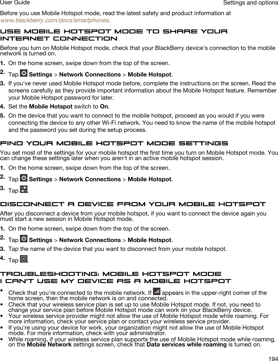 Before you use Mobile Hotspot mode, read the latest safety and product information at www.blackberry.com/docs/smartphones.Use Mobile Hotspot mode to share your Internet connectionBefore you turn on Mobile Hotspot mode, check that your BlackBerry device&apos;s connection to the mobile network is turned on.1. On the home screen, swipe down from the top of the screen.2. Tap   Settings &gt; Network Connections &gt; Mobile Hotspot.3. If you&apos;ve never used Mobile Hotspot mode before, complete the instructions on the screen. Read the screens carefully as they provide important information about the Mobile Hotspot feature. Remember your Mobile Hotspot password for later.4. Set the Mobile Hotspot switch to On.5. On the device that you want to connect to the mobile hotspot, proceed as you would if you were connecting the device to any other Wi-Fi network. You need to know the name of the mobile hotspot and the password you set during the setup process.Find your Mobile Hotspot mode settingsYou set most of the settings for your mobile hotspot the first time you turn on Mobile Hotspot mode. You can change these settings later when you aren&apos;t in an active mobile hotspot session.1. On the home screen, swipe down from the top of the screen.2. Tap   Settings &gt; Network Connections &gt; Mobile Hotspot.3. Tap  .Disconnect a device from your mobile hotspotAfter you disconnect a device from your mobile hotspot, if you want to connect the device again you must start a new session in Mobile Hotspot mode.1. On the home screen, swipe down from the top of the screen.2. Tap   Settings &gt; Network Connections &gt; Mobile Hotspot.3. Tap the name of the device that you want to disconnect from your mobile hotspot.4. Tap  .Troubleshooting: Mobile Hotspot modeI can&apos;t use my device as a mobile hotspot•Check that you&apos;re connected to the mobile network. If   appears in the upper-right corner of the home screen, then the mobile network is on and connected.• Check that your wireless service plan is set up to use Mobile Hotspot mode. If not, you need to change your service plan before Mobile Hotspot mode can work on your BlackBerry device.• Your wireless service provider might not allow the use of Mobile Hotspot mode while roaming. For more information, check your service plan or contact your wireless service provider.• If you&apos;re using your device for work, your organization might not allow the use of Mobile Hotspot mode. For more information, check with your administrator.• While roaming, if your wireless service plan supports the use of Mobile Hotspot mode while roaming, on the Mobile Network settings screen, check that Data services while roaming is turned on.Settings and optionsUser Guide194